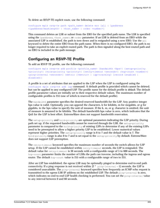 Configuring RSVP-TE




               To delete an RSVP-TE explicit route, use the following command:

               configure mpls rsvp-te path <path_name> delete ero [all | ipaddress
               <ipaddress/masklength> | <host_name> | order <number>]

               This command deletes an LSR or subnet from the ERO for the specified path name. The LSR is specified
               using the ipaddress, <host_name>, or order parameter. If an LSR is deleted from an ERO while the
               associated LSP is established, the path is torn down and is resignaled using a new ERO. Use the all
               keyword to delete the entire ERO from the path name. When there is no configured ERO, the path is no
               longer required to take an explicit routed path. The path is then signaled along the best-routed path and
               no ERO is included in the path message.


               Configuring an RSVP-TE Profile
               To add an RSVP-TE profile, use the following command:
               configure mpls rsvp-te add profile <profile_name> {bandwidth <bps>} {setup-priority
               <priority>} {hold-priority <priority>} {retry-timeout <seconds>} {hop-count <number>}
               {ping-interval <seconds>} {metric [<metric> | igp-tracking} {record [enabled |
               disabled]}

               A profile is a set of attributes that are applied to the LSP when the LSP is configured using the
               configure mpls rsvp-te add lsp command. A default profile is provided which cannot be deleted,
               but can be applied to any configured LSP. The profile name for the default profile is default. The default
               profile parameter values are initially set to their respective default values. The maximum number of
               configurable profiles is 255 (one of which is reserved for the default profile).

               The bandwidth parameter specifies the desired reserved bandwidth for the LSP. Any positive integer
               bps value is valid. Optionally, you can append the characters, k for kilobits, m for megabits, or g for
               gigabits, to the bps value to specify the unit of measure. If the k, m, or g, character is omitted, the unit
               of measure is assumed to be kilobits. The default bandwidth bps value is zero, which indicates that the
               QoS for the LSP is best effort. ExtremeWare does not support bandwidth reservation.

               The setup-priority and hold-priority are optional parameters indicating the LSP priority. During
               path set up, if the requested bandwidth cannot be reserved through the LSR, the setup-priority
               parameter is compared to the hold-priority of existing LSPs to determine if any of the existing LSPs
               need to be preempted to allow a higher priority LSP to be established. Lower numerical values
               represent higher priorities. The setup-priority range is 0 to 7 and the default value is 7. The
               hold-priority range is also 0 to 7 and is set equal to the setup-priority by default. ExtremeWare
               does not support LSP preemption.

               The retry-timeout keyword specifies the maximum number of seconds the switch allows for LSP
               setup. If the LSP cannot be established within retry-timeout seconds, the LSP is resignaled. The
               default value for retry-timeout is 30 seconds with a configurable range of 5 to 600 seconds. The
               hop-count parameter limits the number of LSRs the path can traverse, including the ingress and egress
               router. The default hop-count value is 255 with a configurable range of two to 255.

               After an LSP has established, the egress LSR may be optionally pinged to determine end-to-end path
               connectivity. If a ping response is not received within [2 * ping-interval – 1] seconds, the LSP is
               considered unavailable. The ping-interval keyword specifies how frequently an ICMP echo request is
               transmitted to the egress LSR IP address on the established LSP. The default ping-interval is zero,
               which indicates no end-to-end LSP health checking is performed. You can set the ping-interval value
               to any interval between 0 and 60 seconds.




ExtremeWare 7.2.0 Software User Guide                                                                                      659
 