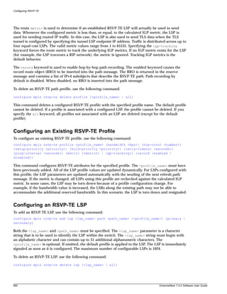 Configuring RSVP-TE




The route metric is used to determine if an established RSVP-TE LSP will actually be used to send
data. Whenever the configured metric is less than, or equal, to the calculated IGP metric, the LSP is
used for sending routed IP traffic. In this case, the LSP is also used to send TLS data when the TLS
tunnel is configured by specifying the tunnel LSP endpoint IP address. Traffic is distributed across up to
four equal-cost LSPs. The valid metric values range from 1 to 65535. Specifying the igp-tracking
keyword forces the route metric to track the underlying IGP metrics. If no IGP metric exists for the LSP
(for example, the LSP traverses a RIP network), the metric is ignored. Tracking IGP metrics is the
default behavior.

The record keyword is used to enable hop-by-hop path recording. The enabled keyword causes the
record route object (RRO) to be inserted into the path message. The RRO is returned in the reserve
message and contains a list of IPv4 subobjects that describe the RSVP-TE path. Path recording by
default is disabled. When disabled, no RRO is inserted into the path message.

To delete an RSVP-TE path profile, use the following command:

configure mpls rsvp-te delete profile [<profile_name> | all]

This command deletes a configured RSVP-TE profile with the specified profile name. The default profile
cannot be deleted. If a profile is associated with a configured LSP, the profile cannot be deleted. If you
specify the all keyword, all profiles not associated with an LSP are deleted (except for the default
profile).


Configuring an Existing RSVP-TE Profile
To configure an existing RSVP-TE profile, use the following command:
configure mpls rsvp-te profile <profile_name> {bandwidth <bps>} {hop-count <number>}
{setup-priority <priority>} {hold-priority <priority>} {retry-timeout <seconds>}
{ping-interval <seconds>} {metric [<metric> | igp-tracking]} {record [enabled |
disabled]}

This command configures RSVP-TE attributes for the specified profile. The <profile_name> must have
been previously added. All of the LSP profile values are updated dynamically. For LSPs configured with
this profile, the LSP parameters are updated automatically with the sending of the next refresh path
message. If the metric is changed, all LSPs using this profile are rechecked against the calculated IGP
metric. In some cases, the LSP may be torn down because of a profile configuration change. For
example, if the bandwidth value is increased, the LSRs along the existing path may not be able to
accommodate the additional reserved bandwidth. In this scenario, the LSP is torn down and resignaled.


Configuring an RSVP-TE LSP
To add an RSVP-TE LSP, use the following command:
configure mpls rsvp-te add lsp <lsp_name> path <path_name> {<profile_name>} {primary |
secondary}

Both the <lsp_name> and <path_name> must be specified. The <lsp_name> parameter is a character
string that is to be used to identify the LSP within the switch. The <lsp_name> string must begin with
an alphabetic character and can contain up to 31 additional alphanumeric characters. The
<profile_name> is optional. If omitted, the default profile is applied to the LSP. The LSP is immediately
signaled as soon as it is configured. The maximum number of configurable LSPs is 1024.

To delete an RSVP-TE LSP, use the following command:

configure mpls rsvp-te delete lsp [<lsp_name> | all]




660                                                                                      ExtremeWare 7.2.0 Software User Guide
 