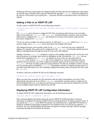 Configuring RSVP-TE




               Deleting an LSP name disassociates all configured paths with this LSP and all configuration information
               for the LSP name is deleted. LSPs cannot be deleted if the specified <lsp_name> has been configured as
               the LSP for a TLS tunnel. If you specify the all keyword, all LSPs not associated with a TLS tunnel are
               deleted.


               Adding a Path to an RSVP-TE LSP
               To add a path to an RSVP-TE LSP, use the following command:
               configure mpls rsvp-te lsp <lsp_name> add path <path_name> {<profile_name>} {secondary
               | primary}

               The <lsp_name> must represent a configured LSP. Only one primary path and up to two secondary
               paths can be added per <lsp_name>. The <path_name> specified defaults to primary when no primary
               path has been configured for <lsp_name> and defaults to secondary if the primary path has been
               previously configured for <lsp_name>.

               You do not need to configure the primary path for an LSP. Each <path_name> added to an <lsp_name>
               must be unique, but a <path_name> can be associated with multiple LSP names.

               All configured primary and secondary paths for the <lsp_name> must have the same endpoint IP
               address. For example, three paths can be configured for the <lsp_name>, but all paths should represent
               different topological paths through the network to the same LSP endpoint.

               Adding a secondary <path_name> designates a path as a hot-standby redundant path, used in the event
               that the primary or secondary path cannot be established or fails. Provided the <path_name> has not
               already been established, all path names are signaled as soon as they are associated with an
               <lsp_name>. If the primary <path_name> fails, is not configured, or cannot be established after the
               specified LSP retry-timeout, one of the configured secondary paths may become the active path for
               <lsp_name>. All of the secondary paths have equal preference; the first one available is chosen. If at any
               time the primary path is established, <lsp_name> immediately switches to using the primary path. If a
               secondary path fails while in use, the remaining configured secondary paths can become the active path
               for <lsp_name>.

               To delete a path from an RSVP-TE LSP, use the following command:

               configure mpls rsvp-te delete lsp [<lsp_name> | all]

               When you issue this command, the LSP associated with the path is immediately torn down. If the
               deleted path represents the in-use LSP for <lsp_name> and another secondary path is configured, the
               LSP immediately fails over to an alternate LSP. Because at least one path must be defined for each LSP,
               the last configured path cannot be deleted from the LSP.


               Displaying RSVP-TE LSP Configuration Information
               To display RSVP-TE LSP configuration information, use the following command:
               show mpls rsvp-te {<ipaddress>} {detail}

               This command displays information about the status of RSVP-TE enabled interfaces. Summary
               information is displayed for all known RSVP-TE peers including the peer IP address and peer status. If
               you specify the ipaddress of the RSVP-TE interface, the information for a single RSVP-TE interface is
               displayed. Additional information is displayed in the detailed format if you specify the optional detail
               keyword. The more detailed RSVP-TE information includes the number and type of RSVP messages
               transmitted through the local RSVP-TE interface.




ExtremeWare 7.2.0 Software User Guide                                                                                    661
 