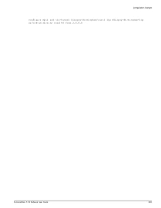 Configuration Example




               configure mpls add tls-tunnel Glasgow-Birmingham-cust1 lsp Glasgow-Birmingham-lsp
               oxford-university vcid 50 from 2.0.0.0




ExtremeWare 7.2.0 Software User Guide                                                                    665
 