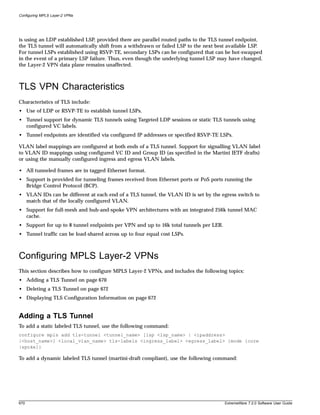 Configuring MPLS Layer-2 VPNs




is using an LDP established LSP, provided there are parallel routed paths to the TLS tunnel endpoint,
the TLS tunnel will automatically shift from a withdrawn or failed LSP to the next best available LSP.
For tunnel LSPs established using RSVP-TE, secondary LSPs can be configured that can be hot-swapped
in the event of a primary LSP failure. Thus, even though the underlying tunnel LSP may have changed,
the Layer-2 VPN data plane remains unaffected.



TLS VPN Characteristics
Characteristics of TLS include:
• Use of LDP or RSVP-TE to establish tunnel LSPs.
• Tunnel support for dynamic TLS tunnels using Targeted LDP sessions or static TLS tunnels using
  configured VC labels.
• Tunnel endpoints are identified via configured IP addresses or specified RSVP-TE LSPs.

VLAN label mappings are configured at both ends of a TLS tunnel. Support for signalling VLAN label
to VLAN ID mappings using configured VC ID and Group ID (as specified in the Martini IETF drafts)
or using the manually configured ingress and egress VLAN labels.

• All tunneled frames are in tagged Ethernet format.
• Support is provided for tunneling frames received from Ethernet ports or PoS ports running the
  Bridge Control Protocol (BCP).
• VLAN IDs can be different at each end of a TLS tunnel, the VLAN ID is set by the egress switch to
  match that of the locally configured VLAN.
• Support for full-mesh and hub-and-spoke VPN architectures with an integrated 256k tunnel MAC
  cache.
• Support for up to 8 tunnel endpoints per VPN and up to 16k total tunnels per LER.
• Tunnel traffic can be load-shared across up to four equal cost LSPs.



Configuring MPLS Layer-2 VPNs
This section describes how to configure MPLS Layer-2 VPNs, and includes the following topics:
• Adding a TLS Tunnel on page 670
• Deleting a TLS Tunnel on page 672
• Displaying TLS Configuration Information on page 672


Adding a TLS Tunnel
To add a static labeled TLS tunnel, use the following command:
configure mpls add tls-tunnel <tunnel_name> [lsp <lsp_name> | <ipaddress>
|<host_name>] <local_vlan_name> tls-labels <ingress_label> <egress_label> {mode [core
|spoke]}

To add a dynamic labeled TLS tunnel (martini-draft compliant), use the following command:




670                                                                                   ExtremeWare 7.2.0 Software User Guide
 