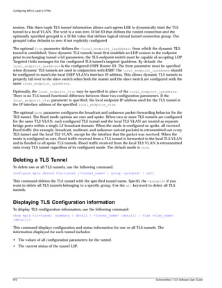 Configuring MPLS Layer-2 VPNs




session. This three-tuple TLS tunnel information allows each egress LER to dynamically bind the TLS
tunnel to a local VLAN. The vcid is a non-zero 32-bit ID that defines the tunnel connection and the
optionally specified groupid is a 32-bit value that defines logical virtual tunnel connection group. The
groupid value defaults to zero if not explicitly configured.

The optional from parameter defines the <local_endpoint_ipaddress> from which the dynamic TLS
tunnel is established. Since dynamic TLS tunnels must first establish an LDP session to the endpoint
prior to exchanging tunnel vcid parameters, the TLS endpoint switch must be capable of accepting LDP
Targeted Hello messages for the configured TLS tunnel's targeted ipaddress. By default, the
local_endpoint_ipaddress is the configured OSPF Router ID. The from parameter must be specified
when dynamic TLS tunnels are used in conjunction with ESRP. The local_endpoint_ipaddress should
be configured to match the local ESRP VLAN's interface IP address. This allows dynamic TLS tunnels to
properly fail over to the slave switch when both the master and the slave switch are configured with the
same local_endpoint_ipaddress.

Optionally, the local_endpoint_vlan may be specified in place of the local_endpoint_ipaddress.
There is no TLS tunnel functional difference between these two configuration parameters. If the
local_endpoint_vlan parameter is specified, the local endpoint IP address used for the TLS tunnel is
the IP interface address of the specified local_endpoint_vlan.

The optional mode parameter configures the broadcast and unknown packet-forwarding behavior for the
TLS tunnel. The flood mode options are core and spoke. When two or more TLS tunnels are configured
for the same TLS VLAN, each configured TLS tunnel and the local TLS VLAN are treated as separate
bridge ports within a single L2 broadcast domain. When the mode is configured as spoke, all received
flood traffic (for example, broadcast, multicast, and unknown unicast packets) is retransmitted out every
TLS tunnel and the local TLS VLAN, except for the interface that the packet was received. When the
mode is configured as core, flood traffic received from a TLS tunnel is forwarded to the local TLS VLAN
and is flooded to all spoke TLS tunnels. Flood traffic received from the local TLS VLAN is retransmitted
onto every TLS tunnel regardless of its configured mode. The default mode is core.


Deleting a TLS Tunnel
To delete one or all TLS tunnels, use the following command:
configure mpls delete tls-tunnel [<tunnel_name> | group <groupid> | all]

This command deletes the TLS tunnel with the specified tunnel name. Specify the <groupid> if you
want to delete all TLS tunnels belonging to a specific group. Use the all keyword to delete all TLS
tunnels.


Displaying TLS Configuration Information
To display TLS configuration information, use the following command:
show mpls tls-tunnel {summary | detail | <tunnel_name> {detail} | vlan <vlan_name>
{detail}}

This command displays configuration and status information for one or all TLS tunnels. The
information displayed for each tunnel includes:

• The values of all configuration parameters for the tunnel.
• The current status of the tunnel LSP.




672                                                                                      ExtremeWare 7.2.0 Software User Guide
 