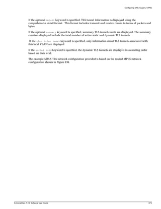 Configuring MPLS Layer-2 VPNs




               If the optional detail keyword is specified, TLS tunnel information is displayed using the
               comprehensive detail format. This format includes transmit and receive counts in terms of packets and
               bytes.

               If the optional summary keyword is specified, summary TLS tunnel counts are displayed. The summary
               counters displayed include the total number of active static and dynamic TLS tunnels.

                If the vlan <vlan name> keyword is specified, only information about TLS tunnels associated with
               this local VLAN are displayed

               If the sorted vcid keyword is specified, the dynamic TLS tunnels are displayed in ascending order
               based on their vcid.

               The example MPLS TLS network configuration provided is based on the routed MPLS network
               configuration shown in Figure 136.




ExtremeWare 7.2.0 Software User Guide                                                                                  673
 