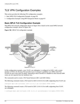 Configuring MPLS Layer-2 VPNs




TLS VPN Configuration Examples
This section provides the following TLS configuration examples:
• Basic MPLS TLS Configuration Example on page 674
• Configuration Example Using PPP Transparent Mode on page 677


Basic MPLS TLS Configuration Example
This MPLS TLS network configuration shown in Figure 136, is based on the routed MPLS network
configuration example, shown in Figure 136.

Figure 136: MPLS TLS configuration example




                                                                       11
                                            4                               .0
                                         /2
                                          0                                .3
                                       1.
                                       .                               vl
                                                                         an .0/2
                                     .0 n1                LSR 3                  4
                                   11 vla       Router ID =11.0.3.11
                                                                           3

                                              OSPF backbone area
 9.9.9.0/24                                                                                             9.9.9.0/24
                                                     and
      unc                                       MPLS domain                                                unc-
                                      TL                                                                wilmington
                                              ST
                                                un
                  LSR 1                             ne                                     LSR 4
                                                                          n4 24




                                                      l
                                      11




            Router ID =11.0.1.11                                                     Router ID =11.0.4.11
                                                                       vla .0/
                                     .0 an2




                                                                            .4
                                       .2
                                         vl




                                                                         .0
                                          .0




                                                                   11
                                             /2
                                                4




                                                          LSR 2
                                                Router ID =11.0.2.11                                            MPLS_19




In this configuration example, a new VLAN, unc-wilmington, is configured on LSR 4, with a router
interface of 9.9.9.1/24. Because TLS provides Layer-2 transport capabilities over MPLS, both TLS
VLANs are part of the same IP subnet. Exporting of direct interfaces is disabled so that external OSPF
routes are not exported into the backbone area.

The commands used to create a TLS Tunnel between LSR 1 and LSR 4 follow.

The following command creates a TLS tunnel to LSR 4 (11.0.4.11) for traffic originating from VLAN unc:

configure mpls add tls-tunnel rt40 11.0.4.11 unc tls-labels 8f001 8f004

The following command creates a TLS tunnel to LSR 1 (11.0.1.11) for traffic originating from VLAN
unc-wilmington:

> configure mpls add tls-tunnel rt40 11.0.1.11 unc-wilmington tls-labels 8f004 8f001




674                                                                                                                   ExtremeWare 7.2.0 Software User Guide
 