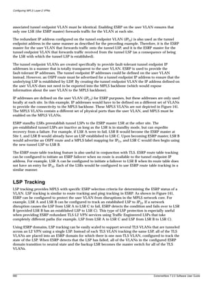 Configuring MPLS Layer-2 VPNs




associated tunnel endpoint VLAN must be identical. Enabling ESRP on the user VLAN ensures that
only one LSR (the ESRP master) forwards traffic for the VLAN at each site.

The redundant IP address configured on the tunnel endpoint VLAN (IPT1) is also used as the tunnel
endpoint address in the same manner as described for the preceding example. Therefore, it is the ESRP
master for the user VLAN that forwards traffic onto the tunnel LSP, and it is the ESRP master for the
tunnel endpoint VLAN that forwards traffic received from the tunnel LSP (as a consequence of being
the LSR with which the tunnel LSP is established).

The tunnel endpoint VLANs are created specifically to provide fault-tolerant tunnel endpoint IP
addresses in a manner that is totally transparent to the user VLAN. ESRP is used to provide the
fault-tolerant IP addresses. The tunnel endpoint IP addresses could be defined on the user VLAN
instead. However, an OSPF route must be advertised for a tunnel endpoint IP address to ensure that the
underlying LSP is established by LDP. By creating the tunnel endpoint VLAN the IP address defined on
the user VLAN does not need to be exported into the MPLS backbone (which would expose
information about the user VLAN to the MPLS backbone).

IP addresses are defined on the user VLAN (IPU1) for ESRP purposes, but these addresses are only used
locally at each site. In this example, IP addresses would have to be defined on a different set of VLANs
to provide the connectivity to the MPLS backbone. These MPLS VLANs are not depicted in Figure 141.
The MPLS VLANs contain a different set of physical ports than the user VLAN, and MPLS must be
enabled on the MPLS VLANs.

ESRP standby LSRs preestablish tunnel LSPs to the ESRP master LSR at the other site. The
pre-established tunnel LSPs are inactive as long as the LSR is in standby mode, but can expedite
recovery from a failure. For example, if LSR A were to fail, LSR B would become the ESRP master at
Site 1, and LSR B would already have an LSP established to LSR C. Upon becoming ESRP master, LSR B
would advertise an OSPF route and a MPLS label mapping for IPT1, and LSR C would then begin using
the new tunnel LSP to LSR B.

The ESRP route table tracking feature is also useful in conjunction with TLS. ESRP route table tracking
can be configured to initiate an ESRP failover when no route is available to the tunnel endpoint IP
address. For example, LSR A can be configured to initiate a failover to LSR B when its route table does
not have an entry for IPT2. Each of the LSRs would be configured to use ESRP route table tracking in a
similar manner.


LSP Tracking
LSP tracking provides MPLS with specific ESRP selection criteria for determining the ESRP status of a
VLAN. LSP tracking is similar to route tracking and ping tracking in ESRP. As shown in Figure 141,
ESRP can be configured to protect the user VLAN from disruptions in the MPLS network core. For
example, LSR A and LSR B can be configured to track an established LSP to IPT2. If a network
disruption causes the LSP from LSR A to LSR C to fail, ESRP detects the condition and fails over to LSR
B (provided LSR B has an established LSP to LSR C). This type of LSP protection is especially useful
when providing ESRP redundant TLS L2 VPN services using Traffic Engineered LSPs that take
completely different paths (for example, LSP from LSR A to LSR C and LSP from LSR B to LSR C).

Using ESRP domains, LSP tracking can be easily scaled to support several TLS VLANs that are tunneled
across an L2 VPN using a single LSP. Instead of each TLS VLAN tracking the same LSP, all of the TLS
VLANs are placed into an ESRP domain for which there is one non-TLS VLAN, configured to track the
state of the LSP. When ESRP detects that the LSP has failed, all of the VLANs in the configured ESRP
domain transition to neutral state and the backup LSR becomes the master switch for all of the TLS
VLANs.




680                                                                                    ExtremeWare 7.2.0 Software User Guide
 