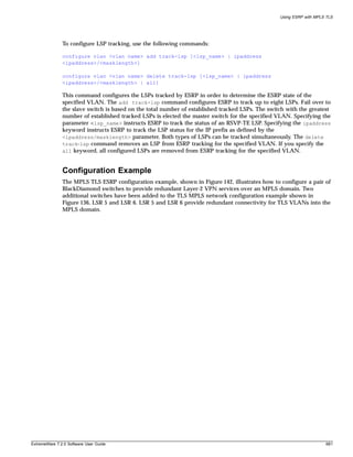 Using ESRP with MPLS TLS




               To configure LSP tracking, use the following commands:

               configure vlan <vlan name> add track-lsp [<lsp_name> | ipaddress
               <ipaddress>/<masklength>]

               configure vlan <vlan name> delete track-lsp [<lsp_name> | ipaddress
               <ipaddress>/<masklength> | all]

               This command configures the LSPs tracked by ESRP in order to determine the ESRP state of the
               specified VLAN. The add track-lsp command configures ESRP to track up to eight LSPs. Fail over to
               the slave switch is based on the total number of established tracked LSPs. The switch with the greatest
               number of established tracked LSPs is elected the master switch for the specified VLAN. Specifying the
               parameter <lsp_name> instructs ESRP to track the status of an RSVP-TE LSP. Specifying the ipaddress
               keyword instructs ESRP to track the LSP status for the IP prefix as defined by the
               <ipaddress/masklength> parameter. Both types of LSPs can be tracked simultaneously. The delete
               track-lsp command removes an LSP from ESRP tracking for the specified VLAN. If you specify the
               all keyword, all configured LSPs are removed from ESRP tracking for the specified VLAN.


               Configuration Example
               The MPLS TLS ESRP configuration example, shown in Figure 142, illustrates how to configure a pair of
               BlackDiamond switches to provide redundant Layer-2 VPN services over an MPLS domain. Two
               additional switches have been added to the TLS MPLS network configuration example shown in
               Figure 136, LSR 5 and LSR 6. LSR 5 and LSR 6 provide redundant connectivity for TLS VLANs into the
               MPLS domain.




ExtremeWare 7.2.0 Software User Guide                                                                                 681
 