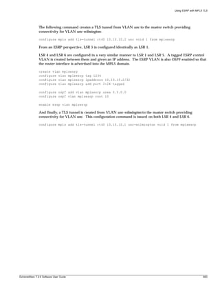 Using ESRP with MPLS TLS




               The following command creates a TLS tunnel from VLAN unc to the master switch providing
               connectivity for VLAN unc-wilmington:

               configure mpls add tls-tunnel rt40 10.10.10.2 unc vcid 1 from mplsesrp

               From an ESRP perspective, LSR 5 is configured identically as LSR 1.

               LSR 4 and LSR 6 are configured in a very similar manner to LSR 1 and LSR 5. A tagged ESRP control
               VLAN is created between them and given an IP address. The ESRP VLAN is also OSPF-enabled so that
               the router interface is advertised into the MPLS domain.

               create vlan mplsesrp
               configure vlan mplsesrp tag 1234
               configure vlan mplsesrp ipaddress 10.10.10.2/32
               configure vlan mplsesrp add port 2:24 tagged

               configure ospf add vlan mplsesrp area 0.0.0.0
               configure ospf vlan mplsesrp cost 10

               enable esrp vlan mplsesrp

               And finally, a TLS tunnel is created from VLAN unc-wilmington to the master switch providing
               connectivity for VLAN unc. This configuration command is issued on both LSR 4 and LSR 6.

               configure mpls add tls-tunnel rt40 10.10.10.1 unc-wilmington vcid 1 from mplsesrp




ExtremeWare 7.2.0 Software User Guide                                                                               683
 