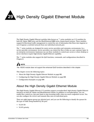 29 High Density Gigabit Ethernet Module



               The High Density Gigabit Ethernet modules (also known as “3” series modules) are I/O modules for
               both the Alpine 3800 series and the BlackDiamond 6800 series chassis-based systems. These modules
               support bi-directional traffic management to control the rate of information that flows into (ingress) or
               out of (egress) a switched network from one individual network port.

               The “3” series modules are designed for metro service providers and enterprise environments. In a
               service provider environment, service providers can control the flow of data on a per customer basis. In
               an enterprise environment, businesses can use these modules to control user access or where desktop or
               server interfaces require high-density Gigabit Ethernet capability.

               The “3” series modules also support the QoS functions, commands, and configurations described in
               Chapter 8.


                       NOTE
               The 10GX3 module does not support the enhanced QoS functions described in this chapter.

               This chapter covers the following topics:
               • About the High Density Gigabit Ethernet Module on page 685
               • Configuring the High Density Gigabit Ethernet Module on page 690
               • Configuration Examples on page 699



               About the High Density Gigabit Ethernet Module
               The High Density Gigabit Ethernet I/O modules support oversubscribed, high-density Gigabit Ethernet
               interfaces on both the Alpine and BlackDiamond chassis. In addition to oversubscription, you can
               enable flow control on a per-port basis to stop incoming traffic when too much congestion occurs. You
               can also configure the receive and transmit data rates on individual ports.

               There are eight ingress queues per physical port, and you use the following to classify the queues for
               the type of traffic being handled by the port:

               • VLAN ID
               • VLAN priority




ExtremeWare 7.2.0 Software User Guide                                                                                   685
 
