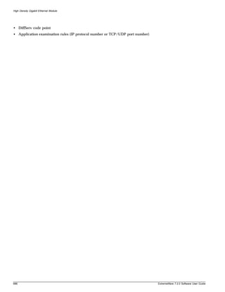 High Density Gigabit Ethernet Module




• DiffServ code point
• Application examination rules (IP protocol number or TCP/UDP port number)




686                                                                           ExtremeWare 7.2.0 Software User Guide
 