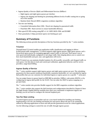 About the High Density Gigabit Ethernet Module




               • Ingress Quality of Service (IQoS) and Differentiated Services (DiffServ)
                   — Eight ingress and eight egress queues per interface
                   — Ingress rate shaping and limiting for prioritizing different levels of traffic coming into or going
                     out of the module
                   — Random Early Discard (RED) congestion avoidance algorithm
               • Two-tier rate limiting
                   — Committed Information Rate (CIR)—Tiered rate shaping for guaranteed traffic
                   — Peak Rate (PR)—Burst services to ensure bandwidth efficiency
               • Wire-speed IP/IPX routing using RIP v1/v2, OSPF, BGP4, PIM, and DVMRP
               • Finer granularity (1 kbps precision) egress rate-limiting per port


               Summary of Functions
               The following sections provide descriptions of the key functions provided by the        “3”   series modules.


               T-Control
               Triumph-based T-Control enables per-application traffic classification and tagging to deliver
               bi-directional traffic management. T-Control supports eight ingress queues, eight egress queues, and a
               hierarchical egress queue for managing aggregate output traffic on each port. Each queue runs at
               wire-speed and individually configured to rate-shape traffic. Rate-shaping allows you to control over
               how much bandwidth each port, user, and application will receive.

               With T-Control you can maintain detailed statistics for all in-profile, out-profile, and dropped traffic on
               each queue. Use this data to track and control port utilization, application behavior, and for service
               providers, usage-based billing.


               Ingress Quality of Service
               The “3” series modules support eight ingress queues and eight egress queues per port. The scheduling
               parameters for these queues (minimum bandwidth, maximum bandwidth, etc.) are controlled by ingress
               QoS profiles that you can customize for individual ingress or egress queues on a specific “3” series port.

               You can assign frames to queues based on IEEE 802.1p priorities, DiffServ code points (DSCPs), or by
               configuring an ingress QoS profile for the VLAN. You can tailor the DSCP-to-queue mapping on a
               per-port basis.

               The   “3”   series module also provides flexible support for the RED congestion avoidance algorithm.

               The “3” series modules also support the QoS functions and configurations described in Chapter 8. Since
               the High Density Gigabit Ethernet modules have their own commands to implement ingress rate
               limiting, you do not need to configure the internal loopback port.


               Two-Tier Rate Limiting
               T-Control ingress queues accommodate and use a two-tiered method for handling rate limiting.
               Implementing a two-tier rate limiting mechanism for each queue allows the port to be maximally
               utilized by allowing applications to burst and still provide guaranteed access for critical applications.
               Use the following settings to control the rate of traffic through ingress queues:




ExtremeWare 7.2.0 Software User Guide                                                                                             689
 