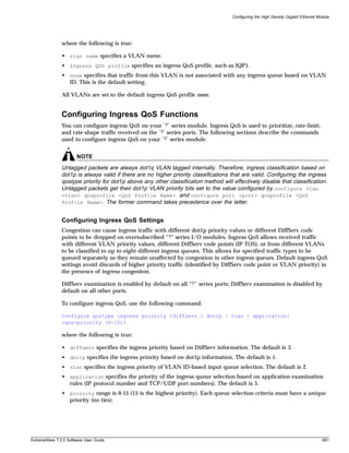 Configuring the High Density Gigabit Ethernet Module




               where the following is true:

               • vlan name specifies a VLAN name.
               • Ingress QOS profile specifies an ingress QoS profile, such as IQP1.
               • none specifies that traffic from this VLAN is not associated with any ingress queue based on VLAN
                 ID. This is the default setting.

               All VLANs are set to the default ingress QoS profile none.


               Configuring Ingress QoS Functions
               You can configure ingress QoS on your “3” series module. Ingress QoS is used to prioritize, rate-limit,
               and rate-shape traffic received on the “3” series ports. The following sections describe the commands
               used to configure ingress QoS on your “3” series module.


                       NOTE
               Untagged packets are always dot1q VLAN tagged internally. Therefore, ingress classification based on
               dot1p is always valid if there are no higher priority classifications that are valid. Configuring the ingress
               qostype priority for dot1p above any other classification method will effectively disable that classification.
               Untagged packets get their dot1p VLAN priority bits set to the value configured by configure vlan
               <vlan> qosprofile <QoS Profile Name> and configure port <port> qosprofile <QoS
               Profile Name>. The former command takes precedence over the latter.


               Configuring Ingress QoS Settings
               Congestion can cause ingress traffic with different dot1p priority values or different DiffServ code
               points to be dropped on oversubscribed “3” series I/O modules. Ingress QoS allows received traffic
               with different VLAN priority values, different DiffServ code points (IP TOS), or from different VLANs
               to be classified to up to eight different ingress queues. This allows for specified traffic types to be
               queued separately so they remain unaffected by congestion in other ingress queues. Default ingress QoS
               settings avoid discards of higher priority traffic (identified by DiffServ code point or VLAN priority) in
               the presence of ingress congestion.

               DiffServ examination is enabled by default on all “3” series ports; DiffServ examination is disabled by
               default on all other ports.

               To configure ingress QoS, use the following command:

               configure qostype ingress priority [diffserv | dot1p | vlan | application]
               <qos-priority (0-15)>

               where the following is true:

               • diffserv specifies the ingress priority based on DiffServ information. The default is 3.
               • dot1p specifies the ingress priority based on dot1p information. The default is 1.
               • vlan specifies the ingress priority of VLAN ID-based input queue selection. The default is 2.
               • application specifies the priority of the ingress queue selection based on application examination
                 rules (IP protocol number and TCP/UDP port numbers). The default is 5.
               • priority range is 0-15 (15 is the highest priority). Each queue selection criteria must have a unique
                 priority (no ties).




ExtremeWare 7.2.0 Software User Guide                                                                                                691
 