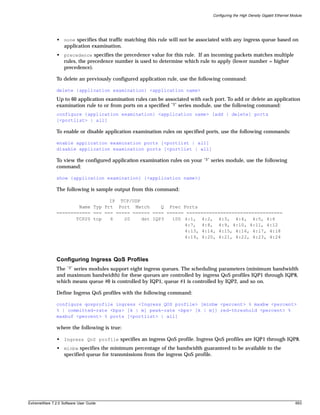 Configuring the High Density Gigabit Ethernet Module




               • none specifies that traffic matching this rule will not be associated with any ingress queue based on
                 application examination.
               • precedence specifies the precedence value for this rule. If an incoming packets matches multiple
                 rules, the precedence number is used to determine which rule to apply (lower number = higher
                 precedence).

               To delete an previously configured application rule, use the following command:

               delete {application examination} <application name>
               Up to 60 application examination rules can be associated with each port. To add or delete an application
               examination rule to or from ports on a specified “3” series module, use the following command:
               configure {application examination} <application name> [add | delete] ports
               [<portlist> | all]

               To enable or disable application examination rules on specified ports, use the following commands:

               enable application examination ports [<portlist | all]
               disable application examination ports [<portlist | all]

               To view the configured application examination rules on your   “3”   series module, use the following
               command:

               show {application examination} {<application name>}

               The following is sample output from this command:

                                  IP TCP/UDP
                       Name Typ Prt Port Match      Q Prec Ports
               ============ === === ===== ====== ==== ====== ==================================
                      TCP20 tcp   6    20    dst IQP3   100 4:1, 4:2, 4:3, 4:4, 4:5, 4:6
                                                            4:7, 4:8, 4:9, 4:10, 4:11, 4:12
                                                            4:13, 4:14, 4:15, 4:16, 4:17, 4:18
                                                            4:19, 4:20, 4:21, 4:22, 4:23, 4:24



               Configuring Ingress QoS Profiles
               The “3” series modules support eight ingress queues. The scheduling parameters (minimum bandwidth
               and maximum bandwidth) for these queues are controlled by ingress QoS profiles IQP1 through IQP8,
               which means queue #0 is controlled by IQP1, queue #1 is controlled by IQP2, and so on.

               Define Ingress QoS profiles with the following command:

               configure qosprofile ingress <Ingress QOS profile> [minbw <percent> % maxbw <percent>
               % | committed-rate <bps> [k | m] peak-rate <bps> [k | m]] red-threshold <percent> %
               maxbuf <percent> % ports [<portlist> | all]

               where the following is true:

               • Ingress QoS profile specifies an ingress QoS profile. Ingress QoS profiles are IQP1 through IQP8.
               • minbw specifies the minimum percentage of the bandwidth guaranteed to be available to the
                 specified queue for transmissions from the ingress QoS profile.




ExtremeWare 7.2.0 Software User Guide                                                                                               693
 