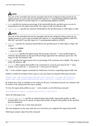 High Density Gigabit Ethernet Module




              NOTE
      The sum of the committed rate and the equivalent rate for the configured minbw percent for all
      ingress queues on a port must not exceed 250 mpbs for 4:1 oversubscribed platforms (GM-16T3,
      GM-16X3, and G24T3) and 500 mbps for 2:1 oversubscribed platforms (G16X3).

• maxbw specifies the maximum percentage of the bandwidth that the specified queue can use for
  transmissions from the ingress QoS profile. The range is 0-100. The default is 100.
• committed-rate specifies the minimum bandwidth for the specified queue in either kbps or mbps.


              NOTE
      The sum of the committed rate and the equivalent rate for the configured minbw percent for all
      ingress queues on a port must not exceed 250 mpbs for 4:1 oversubscribed platforms (GM-16T3,
      GM-16X3, and G24T3) and 500 mbps for 2:1 oversubscribed platforms (G16X3).

• peak-rate specifies the maximum bandwidth for the specified queue in either kbps or mbps. The
  range is:
      — kbps: 0 to 1000000
      — mbps: 0 to 1000
• red-threshold specifies the ingress queue fill percentage when the “3” series module begins to
  randomly discard packets as the queue fill percentage approaches the maximum queue size. The
  range is 0-100. The default is 100.
• maxbuf specifies the ingress queue size as a percentage of the maximum size available. The range is
  0-100. The default is 100.
• portlist allows ingress QoS profiles to be customized on a port-by-port basis for the “3” series
  module. If you select the all keyword, all “3” series ports are selected.

The    “3”   series modules support commands for notification of actual or impending ingress traffic loss.

Disable or enable the sending of these traps on a per port basis, by using the following command:

disable snmp traps exceed-committed-rate ports <portlist> {<Ingress QOS Profile>}
enable snmp traps exceed-committed-rate ports <portlist> {<Ingress QOS Profile>}

By default these traps are disabled on the switch for all ports. Committed and peak rate violations will
be written to the syslog when this trap is enabled.

To view the ingress QoS profiles on your       “3”   series module, use the following command:

show qosprofile ingress {<Ingress QOS profile>} {<portlist>}

where the following is true:

• Ingress QOS profile specifies an optional ingress QoS profile. Ingress QoS profiles are IQP1
  through IQP8. If you do not specify an ingress QoS profile, all ingress QoS profiles for the specified
  ports are displayed.
• portlist specifies one or more slots and ports.

The units displayed are the same units that you used when you configured the ingress QoS profile.

Following is sample output from this command:




694                                                                                          ExtremeWare 7.2.0 Software User Guide
 