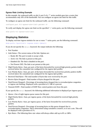 High Density Gigabit Ethernet Module




Egress Rate Limiting Example
In this example, the outbound traffic on slot 4, port 2 of a “3” series module goes into a router that
accommodates only 10% of the bandwidth. You can configure an egress rate limit for this traffic.

To configure an egress rate limit for the outbound traffic, use the following command:

configure port 4:2 egress-rate-limit percent 10

To verify and display the egress rate limit on the specified “3” series ports, use the following command:

show ports 4:2 egress-rate-limit



Displaying Statistics
To display real-time ingress statistics for one or more    “3”   series ports, use the following command:
show ports {<portlist>} ingress stats {detail}

If you do not specify the detail keyword, the output indicates the following:

• Port Number
• Link Status—The current status of the link. Options are:
      — Ready (R): The port is ready to accept a link.
      — Active (A): The link is present at this port.
      — Disabled (D): The link is disabled at this port.
      — Not Present (NP): The link is not present at this port.
• High Priority Bytes—Sum, per port, of the bytes forwarded for received high-priority packets (traffic
  received below the committed rate configured for the ingress QoS profile).
• Low Priority Bytes—Sum, per port, of the bytes forwarded for received low-priority packets (traffic
  received above the committed rate configured for the ingress QoS profile).
• Received Total Bytes—The total number of bytes that were received by the port.
• Receive Bytes Dropped—Total number of bytes dropped for this port.
• Total Percent Dropped—Percentage of incoming bytes dropped due to oversubscription congestion
  or ingress rate limiting. Displayed with a precision of 1/100 of a percent.
• Transmit XOFF—Total number of XOFF flow control packets sent from this port.

If you specify the detail keyword, the following additional information is displayed per ingress queue:

• Queue—One of eight ingress queue names for this port.
• High Priority Bytes—Sum, per ingress queue, of the bytes forwarded for received high-priority
  packets.
• Low Priority Bytes—Sum, per ingress queue, of the bytes forwarded for received low-priority
  packets.
• Total Percent Dropped—Percentage of incoming bytes on this queue dropped due to
  oversubscription congestion. This is determined using cumulative counters, so is not a rate. This will
  be displayed with a precision of 1%.
• Byte Rates—The following three rate values will always either add up to 0% or 100%:




698                                                                                            ExtremeWare 7.2.0 Software User Guide
 
