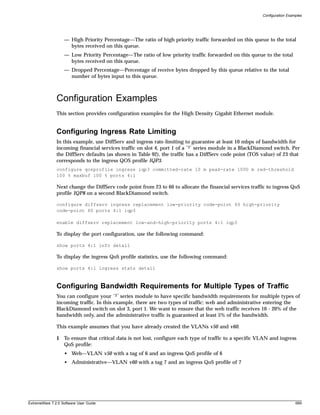Configuration Examples




                   — High Priority Percentage—The ratio of high priority traffic forwarded on this queue to the total
                     bytes received on this queue.
                   — Low Priority Percentage—The ratio of low priority traffic forwarded on this queue to the total
                     bytes received on this queue.
                   — Dropped Percentage—Percentage of receive bytes dropped by this queue relative to the total
                     number of bytes input to this queue.



               Configuration Examples
               This section provides configuration examples for the High Density Gigabit Ethernet module.


               Configuring Ingress Rate Limiting
               In this example, use DiffServ and ingress rate-limiting to guarantee at least 10 mbps of bandwidth for
               incoming financial services traffic on slot 4, port 1 of a “3” series module in a BlackDiamond switch. Per
               the DiffServ defaults (as shown in Table 92), the traffic has a DiffServ code point (TOS value) of 23 that
               corresponds to the ingress QOS profile IQP3.
               configure qosprofile ingress iqp3 committed-rate 10 m peak-rate 1000 m red-threshold
               100 % maxbuf 100 % ports 4:1

               Next change the DiffServ code point from 23 to 60 to allocate the financial services traffic to ingress QoS
               profile IQP8 on a second BlackDiamond switch.

               configure diffserv ingress replacement low-priority code-point 60 high-priority
               code-point 60 ports 4:1 iqp3

               enable diffserv replacement low-and-high-priority ports 4:1 iqp3

               To display the port configuration, use the following command:

               show ports 4:1 info detail

               To display the ingress QoS profile statistics, use the following command:

               show ports 4:1 ingress stats detail



               Configuring Bandwidth Requirements for Multiple Types of Traffic
               You can configure your “3” series module to have specific bandwidth requirements for multiple types of
               incoming traffic. In this example, there are two types of traffic: web and administrative entering the
               BlackDiamond switch on slot 3, port 1. We want to ensure that the web traffic receives 10 - 20% of the
               bandwidth only, and the administrative traffic is guaranteed at least 5% of the bandwidth.

               This example assumes that you have already created the VLANs v50 and v60.

               1 To ensure that critical data is not lost, configure each type of traffic to a specific VLAN and ingress
                 QoS profile:
                   • Web—VLAN v50 with a tag of 6 and an ingress QoS profile of 6
                   • Administrative—VLAN v60 with a tag 7 and an ingress QoS profile of 7




ExtremeWare 7.2.0 Software User Guide                                                                                      699
 