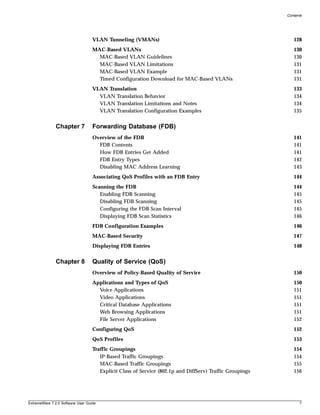 Contents




                                   VLAN Tunneling (VMANs)                                                    128
                                   MAC-Based VLANs                                                           130
                                     MAC-Based VLAN Guidelines                                               130
                                     MAC-Based VLAN Limitations                                              131
                                     MAC-Based VLAN Example                                                  131
                                     Timed Configuration Download for MAC-Based VLANs                        131
                                   VLAN Translation                                                          133
                                     VLAN Translation Behavior                                               134
                                     VLAN Translation Limitations and Notes                                  134
                                     VLAN Translation Configuration Examples                                 135


               Chapter 7           Forwarding Database (FDB)
                                   Overview of the FDB                                                       141
                                     FDB Contents                                                            141
                                     How FDB Entries Get Added                                               141
                                     FDB Entry Types                                                         142
                                     Disabling MAC Address Learning                                          143
                                   Associating QoS Profiles with an FDB Entry                                144
                                   Scanning the FDB                                                          144
                                      Enabling FDB Scanning                                                  145
                                      Disabling FDB Scanning                                                 145
                                      Configuring the FDB Scan Interval                                      145
                                      Displaying FDB Scan Statistics                                         146
                                   FDB Configuration Examples                                                146
                                   MAC-Based Security                                                        147
                                   Displaying FDB Entries                                                    148


               Chapter 8           Quality of Service (QoS)
                                   Overview of Policy-Based Quality of Service                               150
                                   Applications and Types of QoS                                             150
                                     Voice Applications                                                      151
                                     Video Applications                                                      151
                                     Critical Database Applications                                          151
                                     Web Browsing Applications                                               151
                                     File Server Applications                                                152
                                   Configuring QoS                                                           152
                                   QoS Profiles                                                              153
                                   Traffic Groupings                                                         154
                                      IP-Based Traffic Groupings                                             154
                                      MAC-Based Traffic Groupings                                            155
                                      Explicit Class of Service (802.1p and DiffServ) Traffic Groupings      156




ExtremeWare 7.2.0 Software User Guide                                                                           7
 