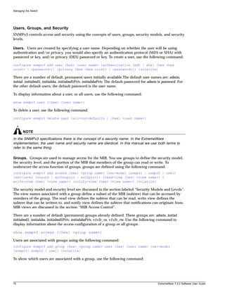 Managing the Switch




Users, Groups, and Security
SNMPv3 controls access and security using the concepts of users, groups, security models, and security
levels.

Users. Users are created by specifying a user name. Depending on whether the user will be using
authentication and/or privacy, you would also specify an authentication protocol (MD5 or SHA) with
password or key, and/or privacy (DES) password or key. To create a user, use the following command:

configure snmpv3 add user {hex} <user name> {authentication [md5 | sha] [hex <hex
octet> | <password>]} {privacy [hex <hex octet> | <password>]} {volatile}

There are a number of default, permanent users initially available.The default user names are: admin,
initial, initialmd5, initialsha, initialmd5Priv, initialshaPriv. The default password for admin is password. For
the other default users, the default password is the user name.

To display information about a user, or all users, use the following command:

show snmpv3 user {{hex} <user name>}

To delete a user, use the following command:

configure snmpv3 delete user [all-non-defaults | {hex} <user name>]



       NOTE
In the SNMPv3 specifications there is the concept of a security name. In the ExtremeWare
implementation, the user name and security name are identical. In this manual we use both terms to
refer to the same thing.

Groups. Groups are used to manage access for the MIB. You use groups to define the security model,
the security level, and the portion of the MIB that members of the group can read or write. To
underscore the access function of groups, groups are defined using the following command:
configure snmpv3 add access {hex} <group name> {sec-model [snmpv1 | snmpv2 | usm]}
{sec-level [noauth | authnopriv | authpriv]} {read-view {hex} <view name>} {
write-view {hex} <view name>} {notify-view {hex} <view name>} {volatile}

The security model and security level are discussed in the section labeled “Security Models and Levels”.
The view names associated with a group define a subset of the MIB (subtree) that can be accessed by
members of the group. The read view defines the subtree that can be read, write view defines the
subtree that can be written to, and notify view defines the subtree that notifications can originate from.
MIB views are discussed in the section “MIB Access Control”.

There are a number of default (permanent) groups already defined. These groups are: admin, initial,
initialmd5, initialsha, initialmd5Priv, initialshaPriv, v1v2c_ro, v1v2c_rw. Use the following command to
display information about the access configuration of a group or all groups:

show snmpv3 access {{hex} <group name>}

Users are associated with groups using the following command:
configure snmpv3 add group {hex} <group name> user {hex} <user name> {sec-model
[snmpv1| snmpv2 | usm]} {volatile}

To show which users are associated with a group, use the following command:




70                                                                                             ExtremeWare 7.2.0 Software User Guide
 