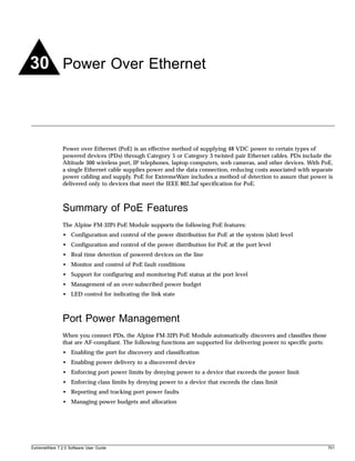 30 Power Over Ethernet



               Power over Ethernet (PoE) is an effective method of supplying 48 VDC power to certain types of
               powered devices (PDs) through Category 5 or Category 3 twisted pair Ethernet cables. PDs include the
               Altitude 300 wireless port, IP telephones, laptop computers, web cameras, and other devices. With PoE,
               a single Ethernet cable supplies power and the data connection, reducing costs associated with separate
               power cabling and supply. PoE for ExtremeWare includes a method of detection to assure that power is
               delivered only to devices that meet the IEEE 802.3af specification for PoE.



               Summary of PoE Features
               The Alpine FM-32Pi PoE Module supports the following PoE features:
               • Configuration and control of the power distribution for PoE at the system (slot) level
               • Configuration and control of the power distribution for PoE at the port level
               • Real time detection of powered devices on the line
               • Monitor and control of PoE fault conditions
               • Support for configuring and monitoring PoE status at the port level
               • Management of an over-subscribed power budget
               • LED control for indicating the link state



               Port Power Management
               When you connect PDs, the Alpine FM-32Pi PoE Module automatically discovers and classifies those
               that are AF-compliant. The following functions are supported for delivering power to specific ports:
               • Enabling the port for discovery and classification
               • Enabling power delivery to a discovered device
               • Enforcing port power limits by denying power to a device that exceeds the power limit
               • Enforcing class limits by denying power to a device that exceeds the class limit
               • Reporting and tracking port power faults
               • Managing power budgets and allocation




ExtremeWare 7.2.0 Software User Guide                                                                                 701
 