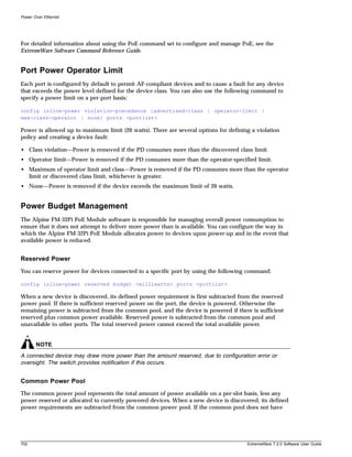 Power Over Ethernet




For detailed information about using the PoE command set to configure and manage PoE, see the
ExtremeWare Software Command Reference Guide.


Port Power Operator Limit
Each port is configured by default to permit AF-compliant devices and to cause a fault for any device
that exceeds the power level defined for the device class. You can also use the following command to
specify a power limit on a per-port basis:

config inline-power violation-precedence [advertised-class | operator-limit |
max-class-operator | none] ports <portlist>

Power is allowed up to maximum limit (20 watts). There are several options for defining a violation
policy and creating a device fault:

• Class violation—Power is removed if the PD consumes more than the discovered class limit.
• Operator limit—Power is removed if the PD consumes more than the operator-specified limit.
• Maximum of operator limit and class—Power is removed if the PD consumes more than the operator
  limit or discovered class limit, whichever is greater.
• None—Power is removed if the device exceeds the maximum limit of 20 watts.


Power Budget Management
The Alpine FM-32Pi PoE Module software is responsible for managing overall power consumption to
ensure that it does not attempt to deliver more power than is available. You can configure the way in
which the Alpine FM-32Pi PoE Module allocates power to devices upon power-up and in the event that
available power is reduced.


Reserved Power
You can reserve power for devices connected to a specific port by using the following command:

config inline-power reserved budget <milliwatts> ports <portlist>

When a new device is discovered, its defined power requirement is first subtracted from the reserved
power pool. If there is sufficient reserved power on the port, the device is powered. Otherwise the
remaining power is subtracted from the common pool, and the device is powered if there is sufficient
reserved plus common power available. Reserved power is subtracted from the common pool and
unavailable to other ports. The total reserved power cannot exceed the total available power.


       NOTE
A connected device may draw more power than the amount reserved, due to configuration error or
oversight. The switch provides notification if this occurs.


Common Power Pool
The common power pool represents the total amount of power available on a per-slot basis, less any
power reserved or allocated to currently powered devices. When a new device is discovered, its defined
power requirements are subtracted from the common power pool. If the common pool does not have




702                                                                                   ExtremeWare 7.2.0 Software User Guide
 