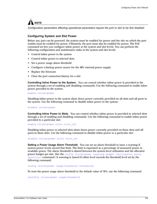 Configuring Power Over Ethernet




                       NOTE
               Configuration parameters affecting operational parameters require the port or slot to be first disabled.


               Configuring System and Slot Power
               Before any port can be powered, the system must be enabled for power and the slot on which the port
               resides must be enabled for power. Ultimately, the port must also be enabled for power. The PoE
               command set lets you configure inline power at the system and slot levels. You can perform the
               following configuration and maintenance tasks at the system and slot levels:
               • Control inline power to the system
               • Control inline power to selected slots
               • Set a power usage alarm threshold
               • Configure a backup power source for the 48V external power supply
               • Replace the firmware
               • Clear the port connection history for a slot

               Controlling Inline Power to the System. You can control whether inline power is provided to the
               system through a set of enabling and disabling commands. Use the following command to enable inline
               power provided to the system:
               enable inline-power

               Disabling inline power to the system shuts down power currently provided on all slots and all ports in
               the system. Use the following command to disable inline power to the system:

               disable inline-power

               Controlling Inline Power to Slots. You can control whether inline power is provided to selected slots
               through a set of enabling and disabling commands. Use the following command to enable inline power
               provided to a particular slot:
               enable inline-power slots <slot_id>

               Disabling inline power to selected slots shuts down power currently provided on those slots and all
               ports in those slots. Use the following command to disable inline power to a particular slot:

               disable inline-power slots <slot_id>

               Setting a Power Usage Alarm Threshold. You can set an alarm threshold to issue a warning if
               system power levels exceed that limit. The limit is expressed as a percentage of measured power to
               available power. The alarm threshold is shared between the system level utilization and the allocated
               power budget per slot. (See the config inline-power reserved budget <milliwatts> ports
               <portlist> command.) A warning is issued if either level exceeds the threshold level set by the
               following command:

               config inline-power usage-threshold <threshold>

               To reset the power usage alarm threshold to the default value of 70%, use the following command:

               unconfig inline-power usage-threshold




ExtremeWare 7.2.0 Software User Guide                                                                                        705
 