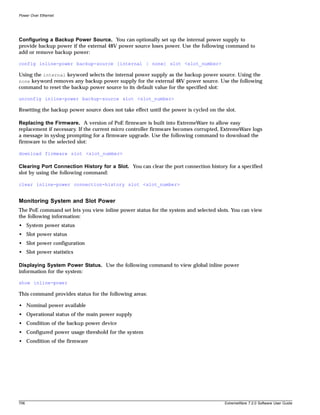 Power Over Ethernet




Configuring a Backup Power Source. You can optionally set up the internal power supply to
provide backup power if the external 48V power source loses power. Use the following command to
add or remove backup power:

config inline-power backup-source [internal | none] slot <slot_number>

Using the internal keyword selects the internal power supply as the backup power source. Using the
none keyword removes any backup power supply for the external 48V power source. Use the following
command to reset the backup power source to its default value for the specified slot:

unconfig inline-power backup-source slot <slot_number>

Resetting the backup power source does not take effect until the power is cycled on the slot.

Replacing the Firmware. A version of PoE firmware is built into ExtremeWare to allow easy
replacement if necessary. If the current micro controller firmware becomes corrupted, ExtremeWare logs
a message in syslog prompting for a firmware upgrade. Use the following command to download the
firmware to the selected slot:

download firmware slot <slot_number>

Clearing Port Connection History for a Slot. You can clear the port connection history for a specified
slot by using the following command:

clear inline-power connection-history slot <slot_number>


Monitoring System and Slot Power
The PoE command set lets you view inline power status for the system and selected slots. You can view
the following information:
• System power status
• Slot power status
• Slot power configuration
• Slot power statistics

Displaying System Power Status. Use the following command to view global inline power
information for the system:

show inline-power

This command provides status for the following areas:

• Nominal power available
• Operational status of the main power supply
• Condition of the backup power device
• Configured power usage threshold for the system
• Condition of the firmware




706                                                                                     ExtremeWare 7.2.0 Software User Guide
 