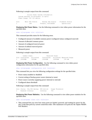 Configuring Power Over Ethernet




               Following is sample output from this command:

                              Inline Power System Information
                   System maximum inline-power: 32 watts
                   Power Usage: 70% (22 watts)

               Slot             Main PSU Status      Backup PSU Status         Firmware Status
               1                     OFF          Present, ACTIVATED              Operational

               Displaying Slot Power Status. Use the following command to view inline power information for the
               specified slots:

               show inline-power slot <slotlist>

               This command provides status for the following areas:

               • Configured amount of available common power (configured minus configured reserved)
               • Amount of allocated common power
               • Amount of configured reserved power
               • Amount of utilized reserved power
               • Measured power

               Following is sample output from this command:

                       Common Power                        Reserved Power
               Slot Configured    Allocated           Configured   Allocated      Measured Usage
               1    22000mW       5400mW              10000mW      10000mW           150 mW

               Displaying Slot Power Configuration. Use the following command to view inline power
               configuration information for the specified slots:

               show inline-power configuration slot <slotlist>

               This command lets you view the following configuration settings for the specified slots:

               • Power status (enabled or disabled)
               • Current setting of backup power source (internal or none)
               • Power source currently supplying power (internal or external)
               • Configured alarm threshold

               Following is sample output from this command:

               Slot Status Cfg PSU Backup         PSU Active      Usage Threshold
               1    Enabled Internal              Internal        70%

               Displaying Slot Power Statistics. Use the following command to view inline power statistics for the
               specified slots:

               show inline-power stats slot <slotlist>

               • This command lets you view how many ports are faulted, powered, and waiting for power for the
                 slot. It also lists ports by current connection order. (The maximum is 32 ports for the Alpine FM32Pi
                 PoE Module.)




ExtremeWare 7.2.0 Software User Guide                                                                                      707
 