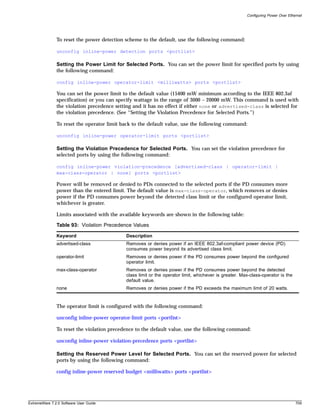 Configuring Power Over Ethernet




               To reset the power detection scheme to the default, use the following command:

               unconfig inline-power detection ports <portlist>

               Setting the Power Limit for Selected Ports. You can set the power limit for specified ports by using
               the following command:

               config inline-power operator-limit <milliwatts> ports <portlist>

               You can set the power limit to the default value (15400 mW minimum according to the IEEE 802.3af
               specification) or you can specify wattage in the range of 3000 – 20000 mW. This command is used with
               the violation precedence setting and it has no effect if either none or advertised-class is selected for
               the violation precedence. (See “Setting the Violation Precedence for Selected Ports.”)

               To reset the operator limit back to the default value, use the following command:

               unconfig inline-power operator-limit ports <portlist>

               Setting the Violation Precedence for Selected Ports. You can set the violation precedence for
               selected ports by using the following command:

               config inline-power violation-precedence [advertised-class | operator-limit |
               max-class-operator | none] ports <portlist>

               Power will be removed or denied to PDs connected to the selected ports if the PD consumes more
               power than the entered limit. The default value is max-class-operator, which removes or denies
               power if the PD consumes power beyond the detected class limit or the configured operator limit,
               whichever is greater.

               Limits associated with the available keywords are shown in the following table:

               Table 93: Violation Precedence Values

               Keyword                      Description
               advertised-class             Removes or denies power if an IEEE 802.3af-compliant power device (PD)
                                            consumes power beyond its advertised class limit.
               operator-limit               Removes or denies power if the PD consumes power beyond the configured
                                            operator limit.
               max-class-operator           Removes or denies power if the PD consumes power beyond the detected
                                            class limit or the operator limit, whichever is greater. Max-class-operator is the
                                            default value.
               none                         Removes or denies power if the PD exceeds the maximum limit of 20 watts.


               The operator limit is configured with the following command:

               unconfig inline-power operator-limit ports <portlist>

               To reset the violation precedence to the default value, use the following command:

               unconfig inline-power violation-precedence ports <portlist>

               Setting the Reserved Power Level for Selected Ports. You can set the reserved power for selected
               ports by using the following command:

               config inline-power reserved budget <milliwatts> ports <portlist>




ExtremeWare 7.2.0 Software User Guide                                                                                             709
 