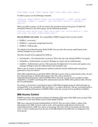 Using SNMP




               show snmpv3 group {{hex} <group name> {user {hex} <user name>}}

               To delete a group, use the following command:

               configure snmpv3 delete access [all-non-defaults | {{hex} <group name>
               {sec-model [snmpv1 | snmpv2c | usm] sec-level [noauth | authnopriv |
               priv]}}]

               When you delete a group, you do not remove the association between the group. To delete the
               association between a user and a group, use the following command:
               configure snmpv3 delete group {{hex} <group name>} user [all-non-defaults | {{hex}
               <user name> {sec-model [snmpv1|snmpv2c|usm]}}]

               Security Models and Levels. For compatibility, SNMPv3 supports three security models:

               • SNMPv1—no security
               • SNMPv2c—community strings based security
               • SNMPv3—USM security

               The default is User-Based Security Model (USM). You can select the security model based on the
               network manager in your network.

               The three security levels supported by USM are:

               • noAuthnoPriv—No authentication, no privacy. This is the case with existing SNMPv1/v2c agents.
               • AuthnoPriv—Authentication, no privacy. Messages are tested only for authentication.
               • AuthPriv—Authentication, privacy. This represents the highest level of security and requires every
                 message exchange to pass the authentication and encryption tests.
               When a user is created, an authentication method is selected, and the authentication and privacy
               passwords or keys are entered.

               When MD5 authentication is specified, HMAC-MD5-96 is used to achieve authentication with a 16-octet
               key, which generates an 128-bit authorization code. This code is inserted in
               msgAuthenticationParameters field of SNMPv3 PDUs when the security level is specified as either
               AuthnoPriv or AuthPriv. Specifying SHA authentication uses the HMAC-SHA protocol with a 20-octet
               key for authentication.

               For privacy, a 16-octet key is provided as input to DES-CBS encryption protocol, which generates an
               encrypted PDU to be transmitted. DES uses bytes 1-7 to make a 56 bit key. This key (encrypted itself) is
               placed in msgPrivacyParameters of SNMPv3 PDUs when the security level is specified as AuthPriv.


               MIB Access Control
               SNMPv3 provides a fine-grained mechanism for defining which parts of the MIB can be accessed. This
               is referred to as the View-Based Access Control Model (VACM).

               MIB views represent the basic building blocks of VACM. They are used to define a subset of the
               information in the MIB. Access to read, to write, and to generate notifications is based on the
               relationship between a MIB view and an access group. The users of the access group can then read,
               write, or receive notifications from the part of the MIB defined in the MIB view as configured in the
               access group.




ExtremeWare 7.2.0 Software User Guide                                                                                  71
 