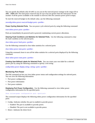 Power Over Ethernet




You can specify the default value (0 mW) or you can set the reserved power wattage in the range of 0 or
3000 – 20000 mW. The total power reserved may be up to but not greater than the total power for the
module. If all the power available to the module is reserved, then the common power pool is empty.

To reset the reserved budget to the default value, use the following command:

unconfig inline-power reserved-budget ports <portlist>

Power Cycling Selected Ports. You can power cycle selected ports by using the following command:

reset inline-power ports <portlist>

Ports are immediately de-powered and re-powered, maintaining current power allocations.

Clearing Fault Conditions and Statistics for Selected Ports. Use the following command to clear
the fault condition on the selected ports:

clear inline-power fault ports <portlist>

Use the following command to clear inline statistics for a selected ports:

clear inline-power stats ports <portlist>

Using this command clears to zero all the inline statistics for a selected ports displayed by the following
command:

show inline-power stats ports <portlist>

Creating User-Defined Labels for Selected Ports. You can create your own label for a selected
power port by using the following command to specify a text string:

config inline-power display-string <string> ports <portlist>


Monitoring Port Power
The PoE command set lets you view inline power status and configuration settings for selected ports.
You can view the following information:
• Port power configuration
• Port power information
• Port power statistics

Displaying Port Power Configuration. Use the following command to view inline power
configuration information for the specified ports:

show inline-power configuration port <portlist>

The command output displays the following inline power configuration information for the specified
ports:

• Config—Indicates whether the port is enabled to provide power:
      — Enabled: The port is available to provide power.
      — Disabled: The port is not available to provide power.
• Detect—Indicates the detect level:




710                                                                                       ExtremeWare 7.2.0 Software User Guide
 