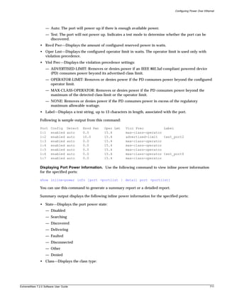 Configuring Power Over Ethernet




                   — Auto: The port will power up if there is enough available power.
                   — Test: The port will not power up. Indicates a test mode to determine whether the port can be
                     discovered.
               • Rsvd Pwr—Displays the amount of configured reserved power in watts.
               • Oper Lmt—Displays the configured operator limit in watts. The operator limit is used only with
                 violation precedence.
               • Viol Prec—Displays the violation precedence settings:
                   — ADVERTISED-LIMIT: Removes or denies power if an IEEE 802.3af-compliant powered device
                     (PD) consumes power beyond its advertised class limit.
                   — OPERATOR-LIMIT: Removes or denies power if the PD consumes power beyond the configured
                     operator limit.
                   — MAX-CLASS-OPERATOR: Removes or denies power if the PD consumes power beyond the
                     maximum of the detected class limit or the operator limit.
                   — NONE: Removes or denies power if the PD consumes power in excess of the regulatory
                     maximum allowable wattage.
               • Label—Displays a text string, up to 13 characters in length, associated with the port.

               Following is sample output from this command:

               Port    Config       Detect   Rsvd Pwr   Oper Lmt   Viol Prec          Label
               1:1     enabled      auto     0.0        15.4       max-class-operator
               1:2     enabled      auto     10.0       15.4       advertised-limit   test_port2
               1:3     enabled      auto     0.0        15.4       max-class-operator
               1:4     enabled      auto     0.0        15.4       max-class-operator
               1:5     enabled      auto     0.0        15.4       max-class-operator
               1:6     enabled      auto     0.0        15.4       max-class-operator test_port6
               1:7     enabled      auto     0.0        15.4       max-class-operator

               Displaying Port Power Information. Use the following command to view inline power information
               for the specified ports:

               show inline-power info [port <portlist | detail port <portlist]

               You can use this command to generate a summary report or a detailed report.

               Summary output displays the following inline power information for the specified ports:

               • State—Displays the port power state:
                   — Disabled
                   — Searching
                   — Discovered
                   — Delivering
                   — Faulted
                   — Disconnected
                   — Other
                   — Denied
               • Class—Displays the class type:




ExtremeWare 7.2.0 Software User Guide                                                                                      711
 