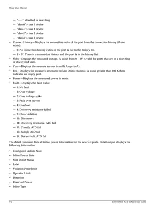 Power Over Ethernet




      — “-----”: disabled or searching
      — “class0”: class 0 device
      — “class1”: class 1 device
      — “class2”: class 2 device
      — “class3”: class 3 device
• Connect History—Displays the connection order of the port from the connection history (if one
  exists):
      — 0: No connection history exists or the port is not in the history list.
      — 1 – 32: There is a connection history and the port is in the history list.
• Volts—Displays the measured voltage. A value from 0 – 2V is valid for ports that are in a searching
  or discovered state.
• Curr—Displays the measure current in milli Amps (mA).
• Res—Displays the measured resistance in kilo Ohms (Kohms). A value greater than 100 Kohms
  indicates an empty port.
• Power—Displays the measured power in watts.
• Fault—Displays the fault value:
      — 0: No fault
      — 1: Over voltage
      — 2: Over voltage spike
      — 3: Peak over current
      — 4: Overload
      — 8: Discovery resistance failed
      — 9: Class violation
      — 10: Disconnect
      — 11: Discovery resistance, A2D fail
      — 12: Classify, A2D fail
      — 13: Sample A2D fail
      — 14: Device fault, A2D fail

The detail command lists all inline power information for the selected ports. Detail output displays the
following information:

• Configured Admin State
• Inline Power State
• MIB Detect Status
• Label
• Violation Precedence
• Operator Limit
• Detection
• Reserved Power
• Inline Type




712                                                                                     ExtremeWare 7.2.0 Software User Guide
 