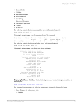 Configuring Power Over Ethernet




               • Connect Order
               • PD Class
               • Max Allowed Power
               • Measured Power
               • Line Voltage
               • Discovered Resistance
               • Discovered Capacitance
               • Current
               • Fault Status
               The following example displays summary inline power information for port 1:
               show inline info port 1:*

               Following is sample output from the summary form of the command:

               Port State               Class   Connect     Volts     Curr     Res     Power      Fault
                                                History               (mA)     (Kohms) (Watts)
               1:1     searching        -----      0        0.0       0        0.0     0.00       0
               The following example displays detail inline power information for port 1:
               show inline info detail port 1:1

               Following is sample output from detail form of the command:

                            Configured Admin State:       Enabled
                                Inline Power State:       searching
                                MIB Detect SStatus:       searching
                                             Lable:
                              Violation Precedence:       max-class-operator
                                    Operator Limit:       15400 milliwatts
                                         Detection:       auto
                                    Reserved Power:       0 milliwatts
                                       Inline Type:       other
                                     Connect Order:       none
                                          PD Class:
                                 Max Allowed Power:       0.0 W
                                    Measured Power:       0.0 W
                                      Line Voltage:       0.0 Volts
                             Discovered Resistance:       0.0K ohms
                            Discovered Capacitance:       0 uF
                                           Current:       0 mA
                                      Fault Status:       None

               Displaying Port Power Statistics. Use the following command to view inline power statistics for
               selected ports:

               show inline-power stats ports <portlist>

               The command output displays the following inline power statistics for the specified ports:

               • State—Displays the inline power state:
                   — Disabled




ExtremeWare 7.2.0 Software User Guide                                                                                       713
 