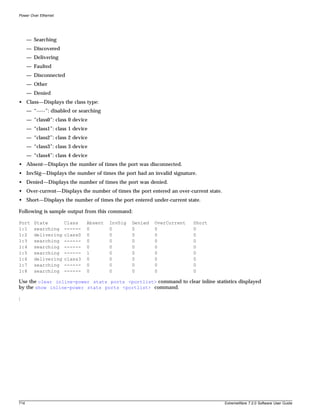 Power Over Ethernet




      — Searching
      — Discovered
      — Delivering
      — Faulted
      — Disconnected
      — Other
      — Denied
• Class—Displays the class type:
      — “-----”: disabled or searching
      — “class0”: class 0 device
      — “class1”: class 1 device
      — “class2”: class 2 device
      — “class3”: class 3 device
      — “class4”: class 4 device
• Absent—Displays the number of times the port was disconnected.
• InvSig—Displays the number of times the port had an invalid signature.
• Denied—Displays the number of times the port was denied.
• Over-current—Displays the number of times the port entered an over-current state.
• Short—Displays the number of times the port entered under-current state.

Following is sample output from this command:

Port     State        Class    Absent    InvSig   Denied   OverCurrent   Short
1:1      searching    ------   0         0        0        0             0
1:2      delivering   class0   0         0        0        0             0
1:3      searching    ------   0         0        0        0             0
1:4      searching    ------   0         0        0        0             0
1:5      searching    ------   1         0        0        0             0
1:6      delivering   class3   0         0        0        0             0
1:7      searching    ------   0         0        0        0             0
1:8      searching    ------   0         0        0        0             0

Use the clear inline-power stats ports <portlist> command to clear inline statistics displayed
by the show inline-power stats ports <portlist> command.

:




714                                                                                   ExtremeWare 7.2.0 Software User Guide
 