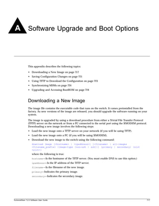 A Software Upgrade and Boot Options



               This appendix describes the following topics:

               • Downloading a New Image on page 717
               • Saving Configuration Changes on page 721
               • Using TFTP to Download the Configuration on page 723
               • Synchronizing MSMs on page 724
               • Upgrading and Accessing BootROM on page 724



               Downloading a New Image
               The image file contains the executable code that runs on the switch. It comes preinstalled from the
               factory. As new versions of the image are released, you should upgrade the software running on your
               system.

               The image is upgraded by using a download procedure from either a Trivial File Transfer Protocol
               (TFTP) server on the network or from a PC connected to the serial port using the XMODEM protocol.
               Downloading a new image involves the following steps:
               • Load the new image onto a TFTP server on your network (if you will be using TFTP).
               • Load the new image onto a PC (if you will be using XMODEM).
               • Download the new image to the switch using the following command:
                   download image [<hostname> | <ipaddress>] [<filename> | all-images
                   <filename_prefix> {image-type [non-ssh | ssh]}] {primary | secondary} {slot
                   <slot>}
                   where the following is true:
                   hostname—Is the hostname of the TFTP server. (You must enable DNS to use this option.)
                   ipaddress—Is the IP address of the TFTP server.
                   filename—Is the filename of the new image.
                   primary—Indicates the primary image.
                   secondary—Indicates the secondary image.




ExtremeWare 7.2.0 Software User Guide                                                                            717
 