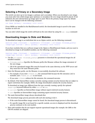 Software Upgrade and Boot Options




Selecting a Primary or a Secondary Image
The switch can store up to two images: a primary and a secondary. When you download a new image,
you must select into which image space (primary or secondary) the new image should be placed. If not
indicated, the next selected boot-up image space is used. This is the primary image space by default,
but it can be changed with the following command:
use image [primary | secondary] {slot <slot>}

If two MSMs are installed in the BlackDiamond switch, the downloaded image is saved to the same
location on each one.

You can select which image the switch will load on the next reboot by using the use image command:


Downloading Images to Slots and Modules
To download an image to an individual slot on an Alpine switch, use the following command:
download image [<hostname> | <ipaddress>] [<filename> | all-images <filename_prefix>
{image-type [non-ssh | ssh]}] {primary | secondary} {slot <slot>}

If you have modules that run a software image in the Alpine or BlackDiamond chassis, and you want to
download an image to all installed modules, use the following command:

download image [<hostname> | <ipaddress>] [<filename> | all-images <filename_prefix>
{image-type [non-ssh | ssh]}] {primary | secondary} {slot <slot>}
• Use the all-images <filename_prefix> parameter to download the operational images for all
  installed modules.
      — filename_prefix—Specifies the filename prefix (the filename without the image extension) of
        the new image.
      — All of the operational images files must be located in the same directory on the TFTP server and
        they must have the same filename prefix.
• Enter the filename prefix, not the filename, to successfully download the software.
      — For example, if you enter v700b68.xtr, the command fails because the file extension (.xtr) is
        included, and v700b68.xtr.xtr is not found.
      — If you enter v700b68, without the file extension, the command executes.
• By default, if the ExtremeWare version currently running contains security features that are subject to
  export restrictions (for example, SSH2), the image downloaded contains the security features.
      To download an image type different from the type currently running, specify the optional
      image-type keyword followed by either non-ssh or ssh.
      — non-ssh—Specifies an ExtremeWare image without export-restricted security features
      — ssh—Specifies an ExtremeWare image containing export-restricted security features
• The main ExtremeWare image always downloads first.
      The download image process proceeds with each slot starting at slot 1.
      — If the main ExtremeWare image cannot be found, the download image process is discontinued.
      — If a specific image file is not found for a specific module, an error is displayed and the download
        process continues to the next module.
• Slots with modules that do not support separate operational images (for example, the G8Xi or the
  GM-4Ti module) are skipped.




718                                                                                       ExtremeWare 7.2.0 Software User Guide
 