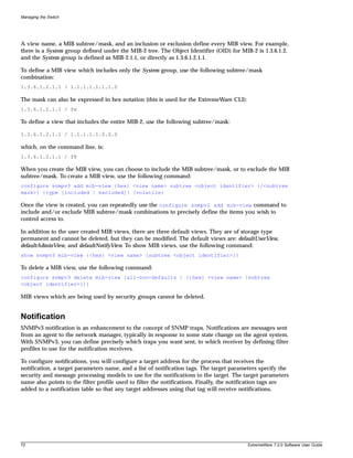 Managing the Switch




A view name, a MIB subtree/mask, and an inclusion or exclusion define every MIB view. For example,
there is a System group defined under the MIB-2 tree. The Object Identifier (OID) for MIB-2 is 1.3.6.1.2,
and the System group is defined as MIB-2.1.1, or directly as 1.3.6.1.2.1.1.

To define a MIB view which includes only the System group, use the following subtree/mask
combination:
1.3.6.1.2.1.1 / 1.1.1.1.1.1.1.0

The mask can also be expressed in hex notation (this is used for the ExtremeWare CLI):
1.3.6.1.2.1.1 / fe

To define a view that includes the entire MIB-2, use the following subtree/mask:

1.3.6.1.2.1.1 / 1.1.1.1.1.0.0.0

which, on the command line, is:
1.3.6.1.2.1.1 / f8

When you create the MIB view, you can choose to include the MIB subtree/mask, or to exclude the MIB
subtree/mask. To create a MIB view, use the following command:
configure snmpv3 add mib-view {hex} <view name> subtree <object identifier> {/<subtree
mask>} {type [included | excluded]} {volatile}

Once the view is created, you can repeatedly use the configure snmpv3 add mib-view command to
include and/or exclude MIB subtree/mask combinations to precisely define the items you wish to
control access to.

In addition to the user created MIB views, there are three default views. They are of storage type
permanent and cannot be deleted, but they can be modified. The default views are: defaultUserView,
defaultAdminView, and defaultNotifyView. To show MIB views, use the following command:
show snmpv3 mib-view {{hex} <view name> {subtree <object identifier>}}

To delete a MIB view, use the following command:
configure snmpv3 delete mib-view [all-non-defaults | {{hex} <view name> {subtree
<object identifier>}}]

MIB views which are being used by security groups cannot be deleted.


Notification
SNMPv3 notification is an enhancement to the concept of SNMP traps. Notifications are messages sent
from an agent to the network manager, typically in response to some state change on the agent system.
With SNMPv3, you can define precisely which traps you want sent, to which receiver by defining filter
profiles to use for the notification receivers.

To configure notifications, you will configure a target address for the process that receives the
notification, a target parameters name, and a list of notification tags. The target parameters specify the
security and message processing models to use for the notifications to the target. The target parameters
name also points to the filter profile used to filter the notifications. Finally, the notification tags are
added to a notification table so that any target addresses using that tag will receive notifications.




72                                                                                        ExtremeWare 7.2.0 Software User Guide
 