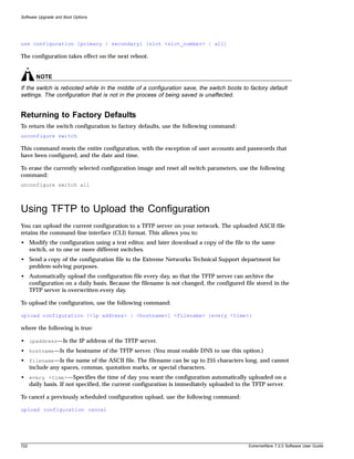 Software Upgrade and Boot Options




use configuration [primary | secondary] [slot <slot_number> | all]

The configuration takes effect on the next reboot.


       NOTE
If the switch is rebooted while in the middle of a configuration save, the switch boots to factory default
settings. The configuration that is not in the process of being saved is unaffected.


Returning to Factory Defaults
To return the switch configuration to factory defaults, use the following command:
unconfigure switch

This command resets the entire configuration, with the exception of user accounts and passwords that
have been configured, and the date and time.

To erase the currently selected configuration image and reset all switch parameters, use the following
command:
unconfigure switch all



Using TFTP to Upload the Configuration
You can upload the current configuration to a TFTP server on your network. The uploaded ASCII file
retains the command-line interface (CLI) format. This allows you to:
• Modify the configuration using a text editor, and later download a copy of the file to the same
  switch, or to one or more different switches.
• Send a copy of the configuration file to the Extreme Networks Technical Support department for
  problem-solving purposes.
• Automatically upload the configuration file every day, so that the TFTP server can archive the
  configuration on a daily basis. Because the filename is not changed, the configured file stored in the
  TFTP server is overwritten every day.

To upload the configuration, use the following command:

upload configuration [<ip address> | <hostname>] <filename> {every <time>}

where the following is true:

• ipaddress—Is the IP address of the TFTP server.
• hostname—Is the hostname of the TFTP server. (You must enable DNS to use this option.)
• filename—Is the name of the ASCII file. The filename can be up to 255 characters long, and cannot
  include any spaces, commas, quotation marks, or special characters.
• every <time>—Specifies the time of day you want the configuration automatically uploaded on a
  daily basis. If not specified, the current configuration is immediately uploaded to the TFTP server.

To cancel a previously scheduled configuration upload, use the following command:

upload configuration cancel




722                                                                                       ExtremeWare 7.2.0 Software User Guide
 