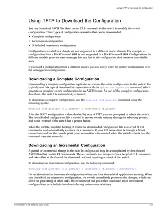 Using TFTP to Download the Configuration




               Using TFTP to Download the Configuration
               You can download ASCII files that contain CLI commands to the switch to modify the switch
               configuration. Three types of configuration scenarios that can be downloaded:
               • Complete configuration
               • Incremental configuration
               • Scheduled incremental configuration

               Configurations created in a chassis are not supported in a different model chassis. For example, a
               configuration from a BlackDiamond 6808 is not supported in a BlackDiamond 6804. Configurations for
               different models generate error messages for any line in the configuration that concerns unavailable
               slots.

               If you load a configuration from a different model, you can safely write the correct configuration over
               the unsupported configuration.


               Downloading a Complete Configuration
               Downloading a complete configuration replicates or restores the entire configuration to the switch. You
               typically use this type of download in conjunction with the upload configuration command, which
               generates a complete switch configuration in an ASCII format. As part of the complete configuration
               download, the switch is automatically rebooted.

               To download a complete configuration, use the download configuration command using the
               following syntax:

               download configuration [<ip address> | <hostname>] <filename>

               After the ASCII configuration is downloaded by way of TFTP, you are prompted to reboot the switch.
               The downloaded configuration file is stored in current switch memory during the rebooting process,
               and is not retained if the switch has a power failure.

               When the switch completes booting, it treats the downloaded configuration file as a script of CLI
               commands, and automatically executes the commands. If your CLI connection is through a Telnet
               connection (and not the console port), your connection is terminated when the switch reboots, but the
               command executes normally.


               Downloading an Incremental Configuration
               A partial or incremental change to the switch configuration may be accomplished by downloaded
               ASCII files that contain CLI commands. These commands are interpreted as a script of CLI commands,
               and take effect at the time of the download, without requiring a reboot of the switch.

               To download an incremental configuration, use the following command:

               download configuration [<ip address> | <hostname>] <filename> {incremental}

               Do not download an incremental configuration when you have time-critical applications running. When
               you download an incremental configuration, the switch immediately processes the changes, which can
               affect the processing of other tasks. We recommend that you either download small incremental
               configurations, or schedule downloads during maintenance windows.




ExtremeWare 7.2.0 Software User Guide                                                                                        723
 