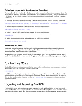 Software Upgrade and Boot Options




Scheduled Incremental Configuration Download
You can schedule the switch to download a partial or incremental configuration on a regular basis. You
could use this feature to update the configuration of the switch regularly from a centrally administered
TFTP server. As part of the scheduled incremental download, you can optionally configure a backup
TFTP server.

To configure the primary and/or secondary TFTP server and filename, use the following command:

configure download server [primary | secondary] [<ip address> | <hostname>] <filename>

To enable scheduled incremental downloads, use the following command:

download configuration every <time>

To display scheduled download information, use the following command:

show switch

To cancel scheduled incremental downloads, use the following command:

download configuration cancel



Remember to Save
Regardless of which download option is used, configurations are downloaded into switch runtime
memory, only. The configuration is saved only when the save command is issued, or if the
configuration file, itself, contains the save command.

If the configuration currently running in the switch does not match the configuration that the switch
used when it originally booted, an asterisk (*) appears before the command line prompt when using the
CLI.



Synchronizing MSMs
On the BlackDiamond switch, you can take the master MSM configurations and images and replicate
them on the slave MSM using the following command:
synchronize

In addition to replicating the configuration settings and images, this command also replicates which
configuration or image the MSM should use on subsequent reboots. This command does not replicate
the run-time configuration. You must use the save configuration command to store the run-time
configuration first.



Upgrading and Accessing BootROM
The BootROM of the switch initializes certain important switch variables during the boot process. If
necessary, BootROM can be upgraded, after the switch has booted, using TFTP. In the event the switch
does not boot properly, some boot option functions can be accessed through a special BootROM menu.




724                                                                                     ExtremeWare 7.2.0 Software User Guide
 