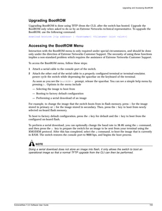 Upgrading and Accessing BootROM




               Upgrading BootROM
               Upgrading BootROM is done using TFTP (from the CLI), after the switch has booted. Upgrade the
               BootROM only when asked to do so by an Extreme Networks technical representative. To upgrade the
               BootROM, use the following command:
               download bootrom [<ip address> | <hostname>] <filename> {slot <slot>}



               Accessing the BootROM Menu
               Interaction with the BootROM menu is only required under special circumstances, and should be done
               only under the direction of Extreme Networks Customer Support. The necessity of using these functions
               implies a non-standard problem which requires the assistance of Extreme Networks Customer Support.

               To access the BootROM menu, follow these steps:

               1 Attach a serial cable to the console port of the switch.
               2 Attach the other end of the serial cable to a properly configured terminal or terminal emulator,
                 power cycle the switch while depressing the spacebar on the keyboard of the terminal.
                   As soon as you see the BootROM-> prompt, release the spacebar. You can see a simple help menu by
                   pressing h . Options in the menu include
                   — Selecting the image to boot from
                   — Booting to factory default configuration
                   — Performing a serial download of an image

               For example, to change the image that the switch boots from in flash memory, press 1 for the image
               stored in primary or 2 for the image stored in secondary. Then, press the f key to boot from newly
               selected on-board flash memory.

               To boot to factory default configuration, press the d key for default and the f key to boot from the
               configured on-board flash.

               To perform a serial download, you can optionally change the baud rate to 38.4K using the b command,
               and then press the s key to prepare the switch for an image to be sent from your terminal using the
               XMODEM protocol. After this has completed, select the g command, to boot the image that is currently
               in RAM. The switch restores the console port to 9600 bps, and begins the boot process.


                       NOTE
               Doing a serial download does not store an image into flash, it only allows the switch to boot an
               operational image so that a normal TFTP upgrade from the CLI can then be performed.




ExtremeWare 7.2.0 Software User Guide                                                                                     725
 