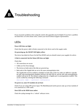 B Troubleshooting



               If you encounter problems when using the switch, this appendix may be helpful. If you have a problem
               not listed here or in the release notes, contact your local technical support representative.



               LEDs
               Power LED does not light:

               Check that the power cable is firmly connected to the device and to the supply outlet.

               On powering-up, the MGMT LED lights yellow:

               The device has failed its Power On Self Test (POST) and you should contact your supplier for advice.

               A link is connected, but the Status LED does not light:

               Check that:
               • All connections are secure.
               • Cables are free from damage.
               • The devices at both ends of the link are powered-up.
               • Both ends of the Gigabit link are set to the same autonegotiation state.
                   The Gigabit link must be enabled or disabled on both sides. If the two sides are different, typically
                   the side with autonegotiation disabled will have the link LED lit, and the side with autonegotiation
                   enabled will not be lit. The default configuration for a Gigabit port is autonegotiation enabled. This
                   can be verified by entering the following command:
                   show ports {mgmt | <portlist>} configuration

               On power-on, some I/O modules do not boot:

               Check if you are using 110V power input. The BlackDiamond switch powers only up to four modules if
               it is connected to a 110V outlet.

               Error LED on the MSM turns amber:

               Check the syslog message for a “critical” software errors.




ExtremeWare 7.2.0 Software User Guide                                                                                  727
 