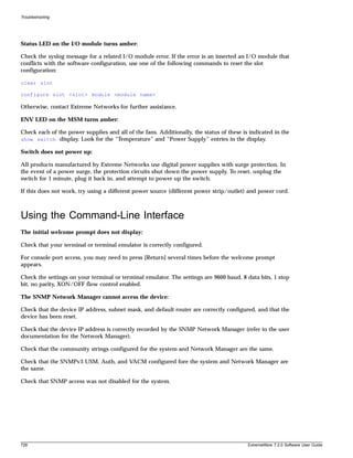 Troubleshooting




Status LED on the I/O module turns amber:

Check the syslog message for a related I/O module error. If the error is an inserted an I/O module that
conflicts with the software configuration, use one of the following commands to reset the slot
configuration:

clear slot

configure slot <slot> module <module name>

Otherwise, contact Extreme Networks for further assistance.

ENV LED on the MSM turns amber:

Check each of the power supplies and all of the fans. Additionally, the status of these is indicated in the
show switch display. Look for the “Temperature” and “Power Supply” entries in the display.

Switch does not power up:

All products manufactured by Extreme Networks use digital power supplies with surge protection. In
the event of a power surge, the protection circuits shut down the power supply. To reset, unplug the
switch for 1 minute, plug it back in, and attempt to power up the switch.

If this does not work, try using a different power source (different power strip/outlet) and power cord.



Using the Command-Line Interface
The initial welcome prompt does not display:

Check that your terminal or terminal emulator is correctly configured.

For console port access, you may need to press [Return] several times before the welcome prompt
appears.

Check the settings on your terminal or terminal emulator. The settings are 9600 baud, 8 data bits, 1 stop
bit, no parity, XON/OFF flow control enabled.

The SNMP Network Manager cannot access the device:

Check that the device IP address, subnet mask, and default router are correctly configured, and that the
device has been reset.

Check that the device IP address is correctly recorded by the SNMP Network Manager (refer to the user
documentation for the Network Manager).

Check that the community strings configured for the system and Network Manager are the same.

Check that the SNMPv3 USM, Auth, and VACM configured fore the system and Network Manager are
the same.

Check that SNMP access was not disabled for the system.




728                                                                                       ExtremeWare 7.2.0 Software User Guide
 