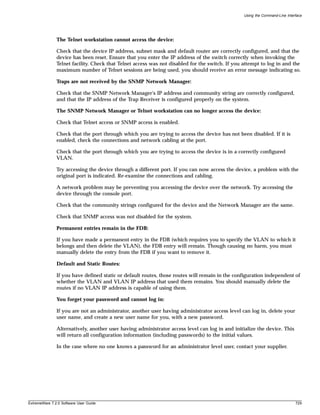 Using the Command-Line Interface




               The Telnet workstation cannot access the device:

               Check that the device IP address, subnet mask and default router are correctly configured, and that the
               device has been reset. Ensure that you enter the IP address of the switch correctly when invoking the
               Telnet facility. Check that Telnet access was not disabled for the switch. If you attempt to log in and the
               maximum number of Telnet sessions are being used, you should receive an error message indicating so.

               Traps are not received by the SNMP Network Manager:

               Check that the SNMP Network Manager's IP address and community string are correctly configured,
               and that the IP address of the Trap Receiver is configured properly on the system.

               The SNMP Network Manager or Telnet workstation can no longer access the device:

               Check that Telnet access or SNMP access is enabled.

               Check that the port through which you are trying to access the device has not been disabled. If it is
               enabled, check the connections and network cabling at the port.

               Check that the port through which you are trying to access the device is in a correctly configured
               VLAN.

               Try accessing the device through a different port. If you can now access the device, a problem with the
               original port is indicated. Re-examine the connections and cabling.

               A network problem may be preventing you accessing the device over the network. Try accessing the
               device through the console port.

               Check that the community strings configured for the device and the Network Manager are the same.

               Check that SNMP access was not disabled for the system.

               Permanent entries remain in the FDB:

               If you have made a permanent entry in the FDB (which requires you to specify the VLAN to which it
               belongs and then delete the VLAN), the FDB entry will remain. Though causing no harm, you must
               manually delete the entry from the FDB if you want to remove it.

               Default and Static Routes:

               If you have defined static or default routes, those routes will remain in the configuration independent of
               whether the VLAN and VLAN IP address that used them remains. You should manually delete the
               routes if no VLAN IP address is capable of using them.

               You forget your password and cannot log in:

               If you are not an administrator, another user having administrator access level can log in, delete your
               user name, and create a new user name for you, with a new password.

               Alternatively, another user having administrator access level can log in and initialize the device. This
               will return all configuration information (including passwords) to the initial values.

               In the case where no one knows a password for an administrator level user, contact your supplier.




ExtremeWare 7.2.0 Software User Guide                                                                                        729
 