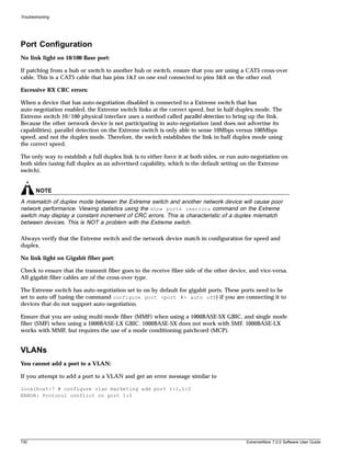 Troubleshooting




Port Configuration
No link light on 10/100 Base port:

If patching from a hub or switch to another hub or switch, ensure that you are using a CAT5 cross-over
cable. This is a CAT5 cable that has pins 1&2 on one end connected to pins 3&6 on the other end.

Excessive RX CRC errors:

When a device that has auto-negotiation disabled is connected to a Extreme switch that has
auto-negotiation enabled, the Extreme switch links at the correct speed, but in half duplex mode. The
Extreme switch 10/100 physical interface uses a method called parallel detection to bring up the link.
Because the other network device is not participating in auto-negotiation (and does not advertise its
capabilities), parallel detection on the Extreme switch is only able to sense 10Mbps versus 100Mbps
speed, and not the duplex mode. Therefore, the switch establishes the link in half duplex mode using
the correct speed.

The only way to establish a full duplex link is to either force it at both sides, or run auto-negotiation on
both sides (using full duplex as an advertised capability, which is the default setting on the Extreme
switch).


        NOTE
A mismatch of duplex mode between the Extreme switch and another network device will cause poor
network performance. Viewing statistics using the show ports rxerrors command on the Extreme
switch may display a constant increment of CRC errors. This is characteristic of a duplex mismatch
between devices. This is NOT a problem with the Extreme switch.

Always verify that the Extreme switch and the network device match in configuration for speed and
duplex.

No link light on Gigabit fiber port:

Check to ensure that the transmit fiber goes to the receive fiber side of the other device, and vice-versa.
All gigabit fiber cables are of the cross-over type.

The Extreme switch has auto-negotiation set to on by default for gigabit ports. These ports need to be
set to auto off (using the command configure port <port #> auto off) if you are connecting it to
devices that do not support auto-negotiation.

Ensure that you are using multi-mode fiber (MMF) when using a 1000BASE-SX GBIC, and single mode
fiber (SMF) when using a 1000BASE-LX GBIC. 1000BASE-SX does not work with SMF. 1000BASE-LX
works with MMF, but requires the use of a mode conditioning patchcord (MCP).


VLANs
You cannot add a port to a VLAN:

If you attempt to add a port to a VLAN and get an error message similar to

localhost:7 # configure vlan marketing add port 1:1,1:2
ERROR: Protocol conflict on port 1:5




730                                                                                        ExtremeWare 7.2.0 Software User Guide
 