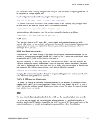 Using the Command-Line Interface




               you already have a VLAN using untagged traffic on a port. Only one VLAN using untagged traffic can
               be configured on a single physical port.

               VLAN configuration can be verified by using the following command:

               show vlan {<vlan name> | detail | stats {vlan} <vlan name>}

               The solution for this error is to remove ports 1 and 2 from the VLAN currently using untagged traffic
               on those ports. If this were the “default” VLAN, the command would be

               localhost:23 # configure vlan default del port 1:1,1:2

               which should now allow you to re-enter the previous command without error as follows:

               localhost:26 # configure vlan red add port 1:1,1:2

               VLAN names:

               There are restrictions on VLAN names. They cannot contain whitespaces and cannot start with a
               numeric value unless you use quotation marks around the name. If a name contains whitespaces, starts
               with a number, or contains non-alphabetical characters, you must use quotation marks whenever
               referring to the VLAN name.

               802.1Q links do not work correctly:

               Remember that VLAN names are only locally significant through the command-line interface. For two
               switches to communicate across a 802.1Q link, the VLAN ID for the VLAN on one switch should have a
               corresponding VLAN ID for the VLAN on the other switch.

               If you are connecting to a third-party device and have checked that the VLAN IDs are the same, the
               Ethertype field used to identify packets as 802.1Q packets may differ between the devices. The default
               value used by the switch is 8100. If the third-party device differs from this and cannot be changed, you
               may change the 802.1Q Ethertype used by the switch with the following command:

               configure dot1q ethertype <ethertype>

               Changing this parameter changes how the system recognizes all tagged frames received, as well as the
               value it inserts in all tagged frames it transmits.

               VLANs, IP Addresses and default routes:

               The system can have an IP address for each configured VLAN. It is necessary to have an IP address
               associated with a VLAN if you intend to manage (Telnet, SNMP, ping) through that VLAN or route IP
               traffic. You can also configure multiple default routes for the system. The system first tries the default
               route with the lowest cost metric.


               STP
               You have connected an endstation directly to the switch and the endstation fails to boot correctly:

               The switch has STP enabled, and the endstation is booting before the STP initialization process is
               complete. Specify that STP has been disabled for that VLAN, or turn off STP for the switch ports of the
               endstation and devices to which it is attempting to connect, and then reboot the endstation.




ExtremeWare 7.2.0 Software User Guide                                                                                        731
 