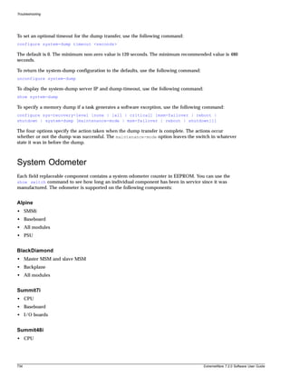 Troubleshooting




To set an optional timeout for the dump transfer, use the following command:
configure system-dump timeout <seconds>

The default is 0. The minimum non-zero value is 120 seconds. The minimum recommended value is 480
seconds.

To return the system-dump configuration to the defaults, use the following command:
unconfigure system-dump

To display the system-dump server IP and dump-timeout, use the following command:
show system-dump

To specify a memory dump if a task generates a software exception, use the following command:
configure sys-recovery-level [none | [all | critical] [msm-failover | reboot |
shutdown | system-dump [maintenance-mode | msm-failover | reboot | shutdown]]]

The four options specify the action taken when the dump transfer is complete. The actions occur
whether or not the dump was successful. The maintenance-mode option leaves the switch in whatever
state it was in before the dump.



System Odometer
Each field replaceable component contains a system odometer counter in EEPROM. You can use the
show switch command to see how long an individual component has been in service since it was
manufactured. The odometer is supported on the following components:


Alpine
• SMMi
• Baseboard
• All modules
• PSU


BlackDiamond
• Master MSM and slave MSM
• Backplane
• All modules


Summit7i
• CPU
• Baseboard
• I/O boards


Summit48i
• CPU




734                                                                                   ExtremeWare 7.2.0 Software User Guide
 