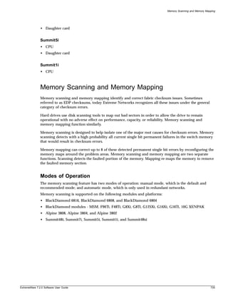 Memory Scanning and Memory Mapping




               • Daughter card


               Summit5i
               • CPU
               • Daughter card


               Summit1i
               • CPU



               Memory Scanning and Memory Mapping
               Memory scanning and memory mapping identify and correct fabric checksum issues. Sometimes
               referred to as EDP checksums, today Extreme Networks recognizes all these issues under the general
               category of checksum errors.

               Hard drives use disk scanning tools to map out bad sectors in order to allow the drive to remain
               operational with no adverse effect on performance, capacity, or reliability. Memory scanning and
               memory mapping function similarly.

               Memory scanning is designed to help isolate one of the major root causes for checksum errors. Memory
               scanning detects with a high probability all current single bit permanent failures in the switch memory
               that would result in checksum errors.

               Memory mapping can correct up to 8 of these detected permanent single bit errors by reconfiguring the
               memory maps around the problem areas. Memory scanning and memory mapping are two separate
               functions. Scanning detects the faulted portion of the memory. Mapping re-maps the memory to remove
               the faulted memory section.


               Modes of Operation
               The memory scanning feature has two modes of operation: manual mode, which is the default and
               recommended mode; and automatic mode, which is only used in redundant networks.
               Memory scanning is supported on the following modules and platforms:
               • BlackDiamond 6816, BlackDiamond 6808, and BlackDiamond 6804
               • BlackDiamond modules - MSM, F96Ti, F48Ti, G8Xi, G8Ti, G12SXi, G16Xi, G16Ti, 10G XENPAK
               • Alpine 3808, Alpine 3804, and Alpine 3802
               • Summit48i, Summit7i, Summit5i, Summit1i, and Summit48si




ExtremeWare 7.2.0 Software User Guide                                                                                   735
 