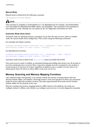 Troubleshooting




Manual Mode
Manual mode is initiated by the following command:
run diagnostics packet-memory

        NOTE
This command is available on ExtremeWare 6.2.1 for BlackDiamond I/O modules, and ExtremeWare
6.2.2 and higher for BlackDiamond MSM, Alpine, and stackables. The command is only executed on
one module at a time, although you can queue up two run diagnostics commands at a time.


Automatic Mode (Auto Scan)
Automatic mode for initiating memory scanning is set up after the auto-recovery option is enabled
under the system health check configuration. This is done using the following commands:

For stackable and Alpine switches:

configure sys-health-check alarm-level [log | system-down | traps | default |
auto-recovery <number of tries> [online | offline]]

For BlackDiamond switches:

configure sys-health-check alarm-level [log | system-down | traps | default |
auto-recovery <number of tries> [online | offline]]

Automatic mode status is listed in the show switch output sys-health-check field.

Once auto-recovery mode is enabled, an automated background polling task checks every 20 seconds to
see if any checksums have occurred. Three consecutive samples must be corrupted for any module to
invoke autoscan. If autoscan is invoked, regardless of platform type or number of errors, there is an
initial period where the device is taken offline so the scan can be run.


Memory Scanning and Memory Mapping Functions
Once initiated (either automatically or by manual control) the memory scanning feature takes the
selected module offline, and initiates a thorough memory write-read operation to detect any permanent
single bit errors within the module's memory. This takes approximately 90 seconds and the module
remains offline for the duration of the scan.
Memory scanning and memory mapping behavior differs based on the platform, the mode you
configure (online or offline), and whether you configure auto-recovery or run the diagnostics manually.




736                                                                                    ExtremeWare 7.2.0 Software User Guide
 