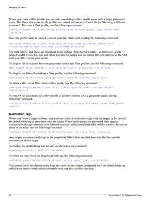 Managing the Switch




When you create a filter profile, you are only associating a filter profile name with a target parameter
name. The filters that make up the profile are created and associated with the profile using a different
command. To create a filter profile, use the following command:
configure snmpv3 add filter-profile {hex} <profile name> param {hex} <param name>
{volatile}

Once the profile name is created, you can associate filters with it using the following command:

configure snmpv3 add filter {hex} <profile name> subtree <object identifier>
{/<subtree mask>} type [included | excluded] {volatile}

The MIB subtree and mask are discussed in the section “MIB Access Control”, as filters are closely
related to MIB views. You can add filters together, including and excluding different subtrees of the MIB
until your filter meets your needs.

To display the association between parameter names and filter profiles, use the following command:
show snmpv3 filter-profile {{hex} <profile name>} {param {hex} <param name>}

To display the filters that belong a filter profile, use the following command:
show snmpv3 filter {{hex} <profile name> {{subtree} <object identifier>}

To delete a filter or all filters from a filter profile, use the following command:
configure snmpv3 delete filter [all | [{hex} <profile name> {subtree <object
identifier>}]]

To remove the association of a filter profile or all filter profiles with a parameter name, use the
following command:
configure snmpv3 delete filter-profile [all |[{hex}<profile name> {param {hex}<param
name>}]]


Notification Tags
When you create a target address, you associate a list of notification tags with the target, or by default,
the defaultNotify tag is associated with the target. When notifications are generated, only targets
associated with tags currently in an internal structure, called snmpNotifyTable, will be notified. To add an
entry to the table, use the following command:
configure snmpv3 add notify {hex} <notify name> tag {hex} <tag> {volatile}

Any targets associated with tags in the snmpNotifyTable will be notified, based on the filter profile
associated with the target.

To display the notifications that are set, use the following command:
show snmpv3 notify {{hex} <notify name>}

To delete an entry from the snmpNotifyTable, use the following command:
configure snmpv3 delete notify [{{hex} <notify name>} | all-non-defaults]

You cannot delete the default entry from the table, so any targets configured with the defaultNotify tag
will always receive notifications consistent with any filter profile specified.




74                                                                                         ExtremeWare 7.2.0 Software User Guide
 