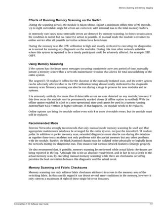 Memory Scanning and Memory Mapping




               Effects of Running Memory Scanning on the Switch
               During the scanning period, the module is taken offline. Expect a minimum offline time of 90 seconds.
               Up to eight correctable single bit errors are corrected, with minimal loss to the total memory buffers.

               In extremely rare cases, non-correctable errors are detected by memory scanning. In these circumstances
               the condition is noted, but no corrective action is possible. In manual mode the module is returned to
               online service after all possible corrective actions have been taken.

               During the memory scan the CPU utilization is high and mostly dedicated to executing the diagnostics
               as is normal for running any diagnostic on the modules. During this time other network activities
               where this system is expected to be a timely participant could be adversely affected, for example, STP,
               OSPF.


               Using Memory Scanning
               If the system has checksum error messages occurring consistently over any period of time, manually
               initiate a memory scan within a network maintenance window that allows for total unavailability of the
               entire system.

               The targeted I/O module is offline for the duration of the manually initiated scan, and the entire system
               can be adversely affected due to the CPU utilization being almost totally dedicated to the diagnostic
               memory scan. Memory scanning can also be run during a stage in process for new modules and or
               systems.

               It is extremely unlikely that more than 8 detectable errors are ever detected on any module; however if
               this does occur the module may be permanently marked down (if offline option is enabled). With the
               offline option enabled, it is left in a non-operational state and cannot be used in a system running
               ExtremeWare 6.2.2 version or higher software. If that happens, the module needs to be replaced.

               Online options can bring the module online even with 8 or more detectable errors, but the module must
               still be replaced.


               Recommended Mode
               Extreme Networks strongly recommends that only manual mode memory scanning be used and that
               appropriate maintenance windows be arranged for the entire system, not just the intended I/O module
               paths. In addition to packet memory scan, extended diagnostics must also be run during this window
               as together these tests can detect not only problems with the packet memory but any other problems
               with the module. Further, the BlackDiamond chassis must be isolated either physically or logically from
               the network during the diagnostics run. This ensures that various network features converge properly.

               We also recommend that, if possible, memory scanning be performed while actual fabric checksums are
               being reported in the log. Although this is not an absolute requirement, and in fact is not a factor in the
               actual memory scan, by executing manual memory scanning while there are checksums occurring
               provides the best correlation between this diagnostic and the actual event.


               Memory Scanning and Fabric Checksums
               Memory scanning can only address fabric checksum attributed to errors in the memory area of the
               switching fabric. In this specific regard it can detect several error conditions in the memory, however it
               only corrects a maximum of eight of these single bit error instances.




ExtremeWare 7.2.0 Software User Guide                                                                                      741
 